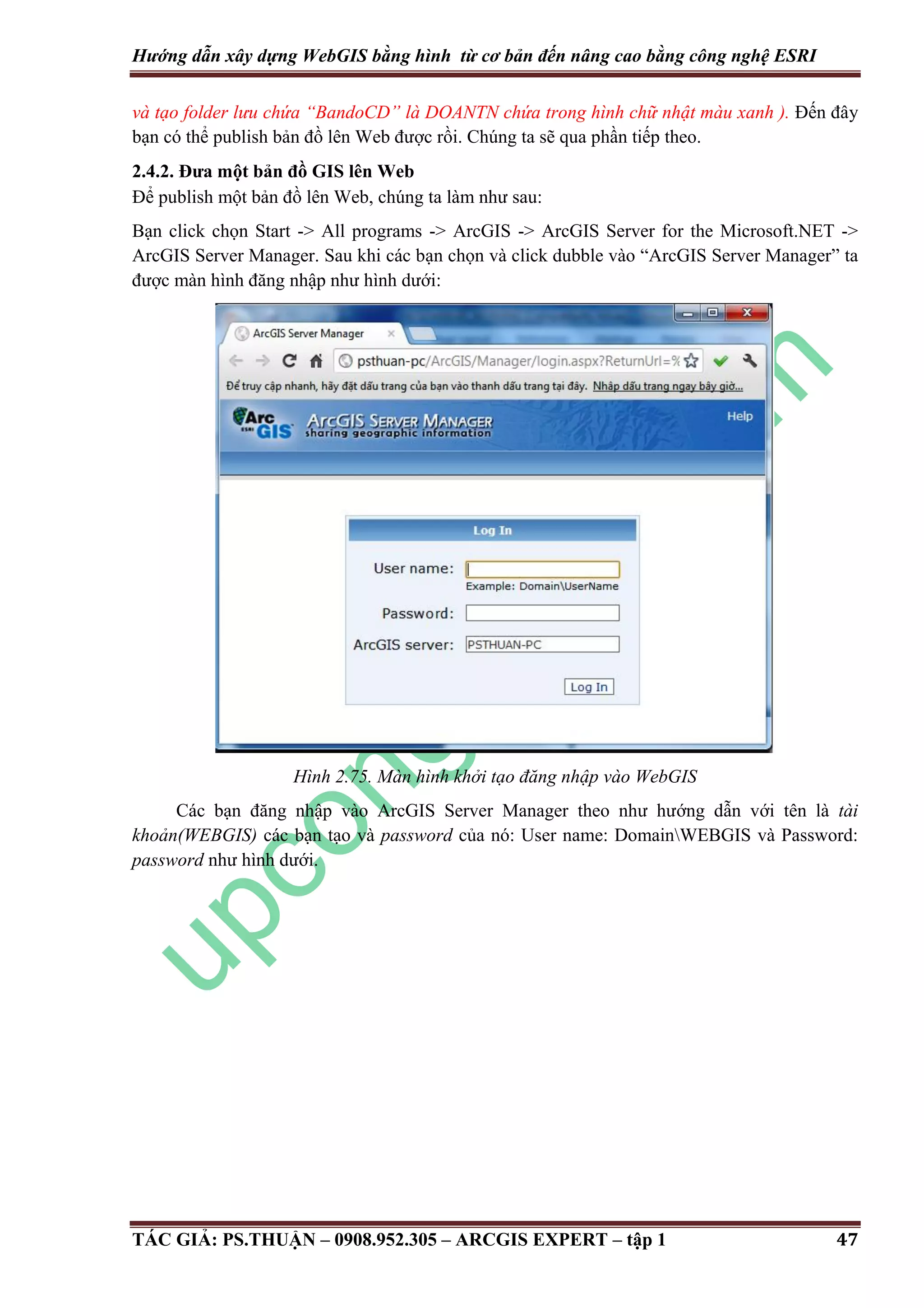 Hướng dẫn xây dựng WebGIS bằng hình từ cơ bản đến nâng cao bằng công nghệ ESRI và tạo folder lưu chứa “BandoCD” là D ANTN chứa trong hình chữ nhật màu xanh ). Đến đây bạn có thể publish bản đồ lên Web được rồi. Chúng ta sẽ qua phần tiếp theo. 2.4.2. Đưa một bản đồ GIS lên Web Để publish một bản đồ lên Web, chúng ta làm như sau: Bạn click chọn Start -> All programs -> ArcGIS -> ArcGIS Server for the Microsoft.NET -> ArcGIS Server Manager. Sau khi các bạn chọn và click dubble vào “ArcGIS Server Manager” ta được màn hình đăng nhập như hình dưới: Hình 2.75. Màn hình khởi tạo đăng nhập vào WebGIS Các bạn đăng nhập vào ArcGIS Server Manager theo như hướng dẫn với tên là tài khoản(WEBGIS) các bạn tạo và password của nó: User name: DomainWEBGIS và Password: password như hình dưới. TÁC GIẢ: PS.THUẬN – 0908.952.305 – ARCGIS EXPERT – tập 1 47 
