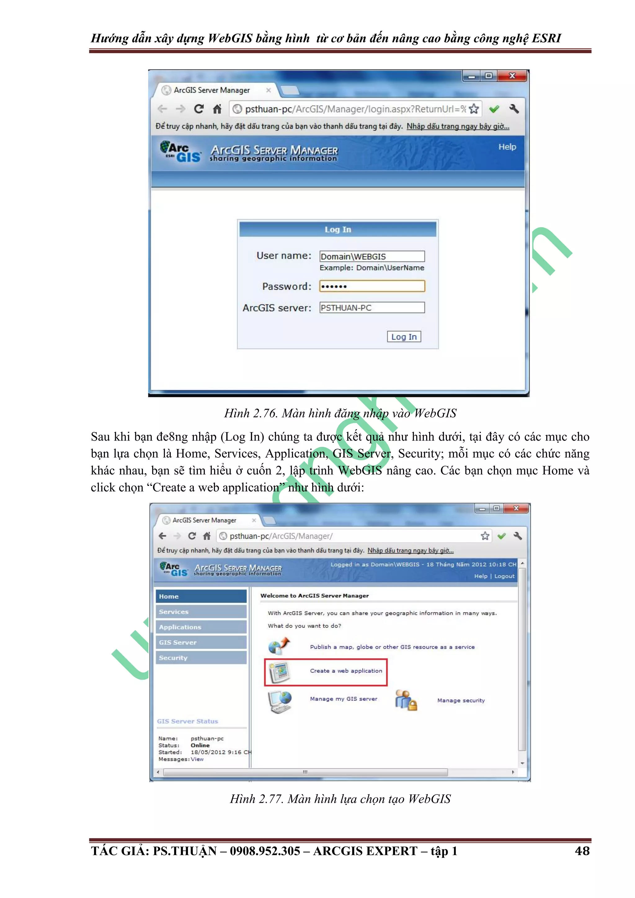 Hướng dẫn xây dựng WebGIS bằng hình từ cơ bản đến nâng cao bằng công nghệ ESRI Hình 2.76. Màn hình đăng nhập vào WebGIS Sau khi bạn đe8ng nhập (Log In) chúng ta được kết quả như hình dưới, tại đây có các mục cho bạn lựa chọn là Home, Services, Application, GIS Server, Security; mỗi mục có các chức năng khác nhau, bạn sẽ tìm hiểu ở cuốn 2, lập trình WebGIS nâng cao. Các bạn chọn mục Home và click chọn “Create a web application” như hình dưới: Hình 2.77. Màn hình lựa chọn tạo WebGIS TÁC GIẢ: PS.THUẬN – 0908.952.305 – ARCGIS EXPERT – tập 1 48 