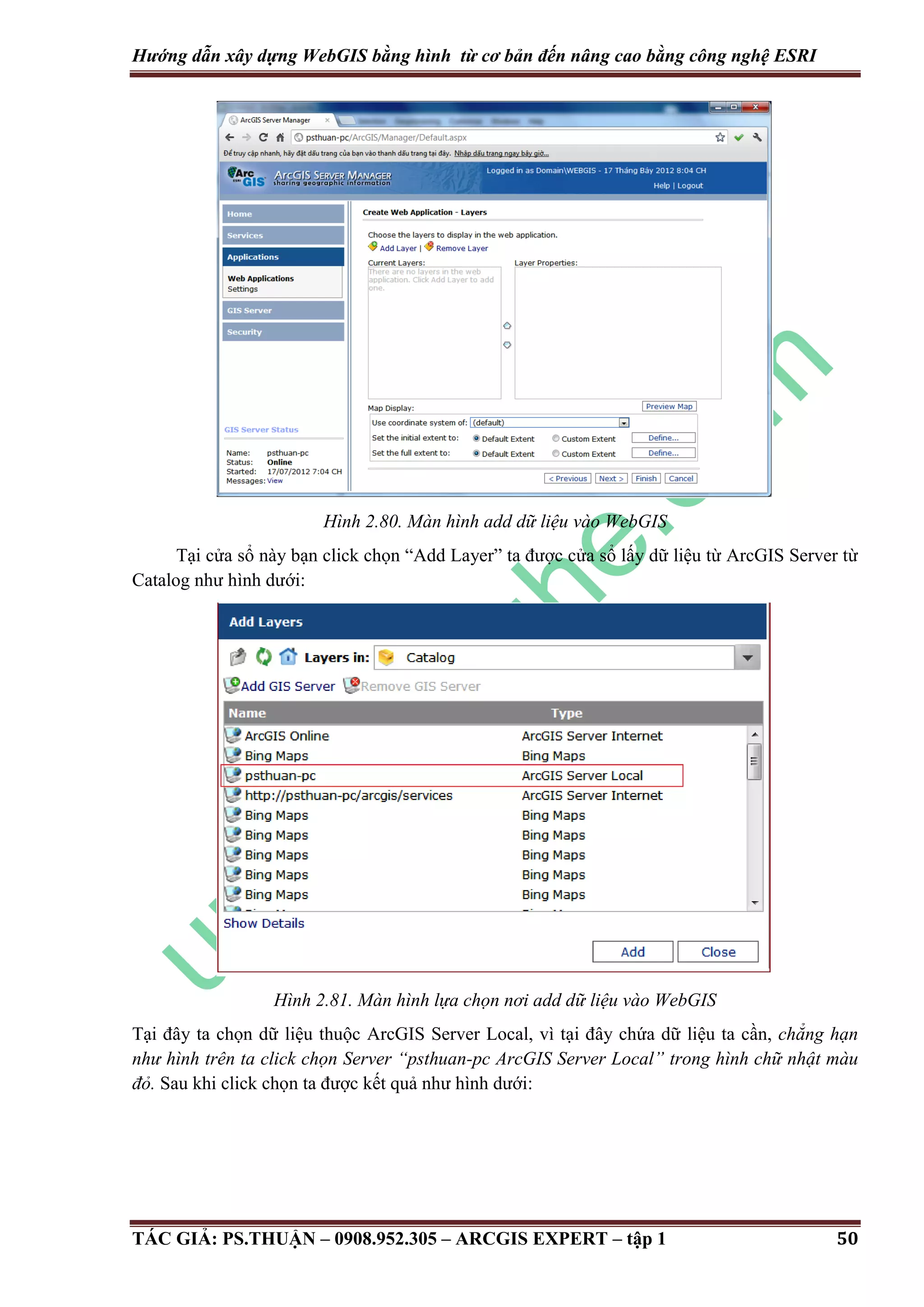 Hướng dẫn xây dựng WebGIS bằng hình từ cơ bản đến nâng cao bằng công nghệ ESRI Hình 2.80. Màn hình add dữ liệu vào WebGIS Tại cửa sổ này bạn click chọn “Add Layer” ta được cửa sổ lấy dữ liệu từ ArcGIS Server từ Catalog như hình dưới: Hình 2.81. Màn hình lựa chọn nơi add dữ liệu vào WebGIS Tại đây ta chọn dữ liệu thuộc ArcGIS Server Local, vì tại đây chứa dữ liệu ta cần, chẳng hạn như hình trên ta click chọn Server “psthuan-pc ArcGIS Server Local” trong hình chữ nhật màu đỏ. Sau khi click chọn ta được kết quả như hình dưới: TÁC GIẢ: PS.THUẬN – 0908.952.305 – ARCGIS EXPERT – tập 1 50 