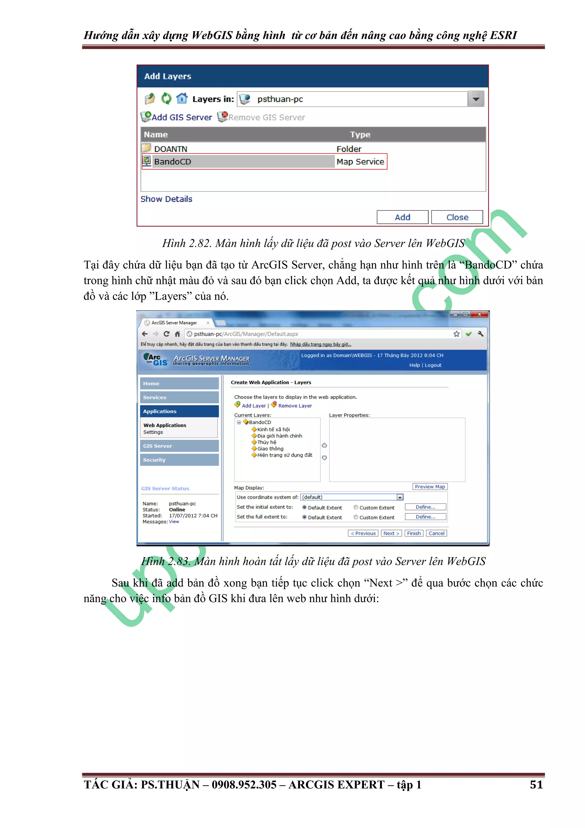 Hướng dẫn xây dựng WebGIS bằng hình từ cơ bản đến nâng cao bằng công nghệ ESRI Hình 2.82. Màn hình lấy dữ liệu đã post vào Server lên WebGIS Tại đây chứa dữ liệu bạn đã tạo từ ArcGIS Server, chẳng hạn như hình trên là “BandoCD” chứa trong hình chữ nhật màu đỏ và sau đó bạn click chọn Add, ta được kết quả như hình dưới với bản đồ và các lớp ”Layers” của nó. Hình 2.83. Màn hình hoàn tất lấy dữ liệu đã post vào Server lên WebGIS Sau khi đã add bản đồ xong bạn tiếp tục click chọn “Next >” để qua bước chọn các chức năng cho việc info bản đồ GIS khi đưa lên web như hình dưới: TÁC GIẢ: PS.THUẬN – 0908.952.305 – ARCGIS EXPERT – tập 1 51 