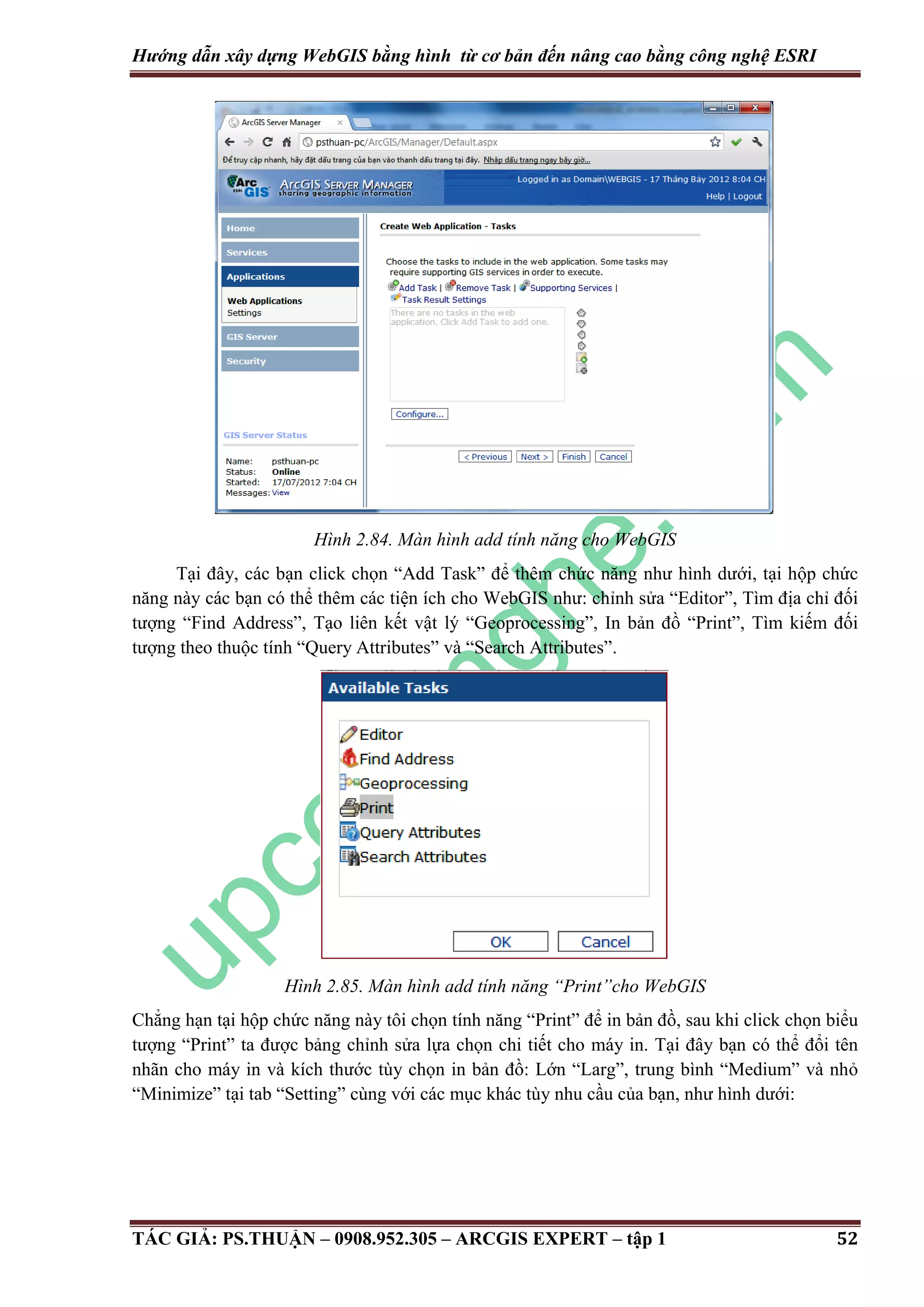 Hướng dẫn xây dựng WebGIS bằng hình từ cơ bản đến nâng cao bằng công nghệ ESRI Hình 2.84. Màn hình add tính năng cho WebGIS Tại đây, các bạn click chọn “Add Task” để thêm chức năng như hình dưới, tại hộp chức năng này các bạn có thể thêm các tiện ích cho WebGIS như: chỉnh sửa “Editor”, Tìm địa chỉ đối tượng “Find Address”, Tạo liên kết vật lý “Geoprocessing”, In bản đồ “Print”, Tìm kiếm đối tượng theo thuộc tính “Query Attributes” và “Search Attributes”. Hình 2.85. Màn hình add tính năng “Print”cho WebGIS Chẳng hạn tại hộp chức năng này tôi chọn tính năng “Print” để in bản đồ, sau khi click chọn biểu tượng “Print” ta được bảng chỉnh sửa lựa chọn chi tiết cho máy in. Tại đây bạn có thể đổi tên nhãn cho máy in và kích thước tùy chọn in bản đồ: Lớn “Larg”, trung bình “Medium” và nhỏ “Minimize” tại tab “Setting” cùng với các mục khác tùy nhu cầu của bạn, như hình dưới: TÁC GIẢ: PS.THUẬN – 0908.952.305 – ARCGIS EXPERT – tập 1 52 