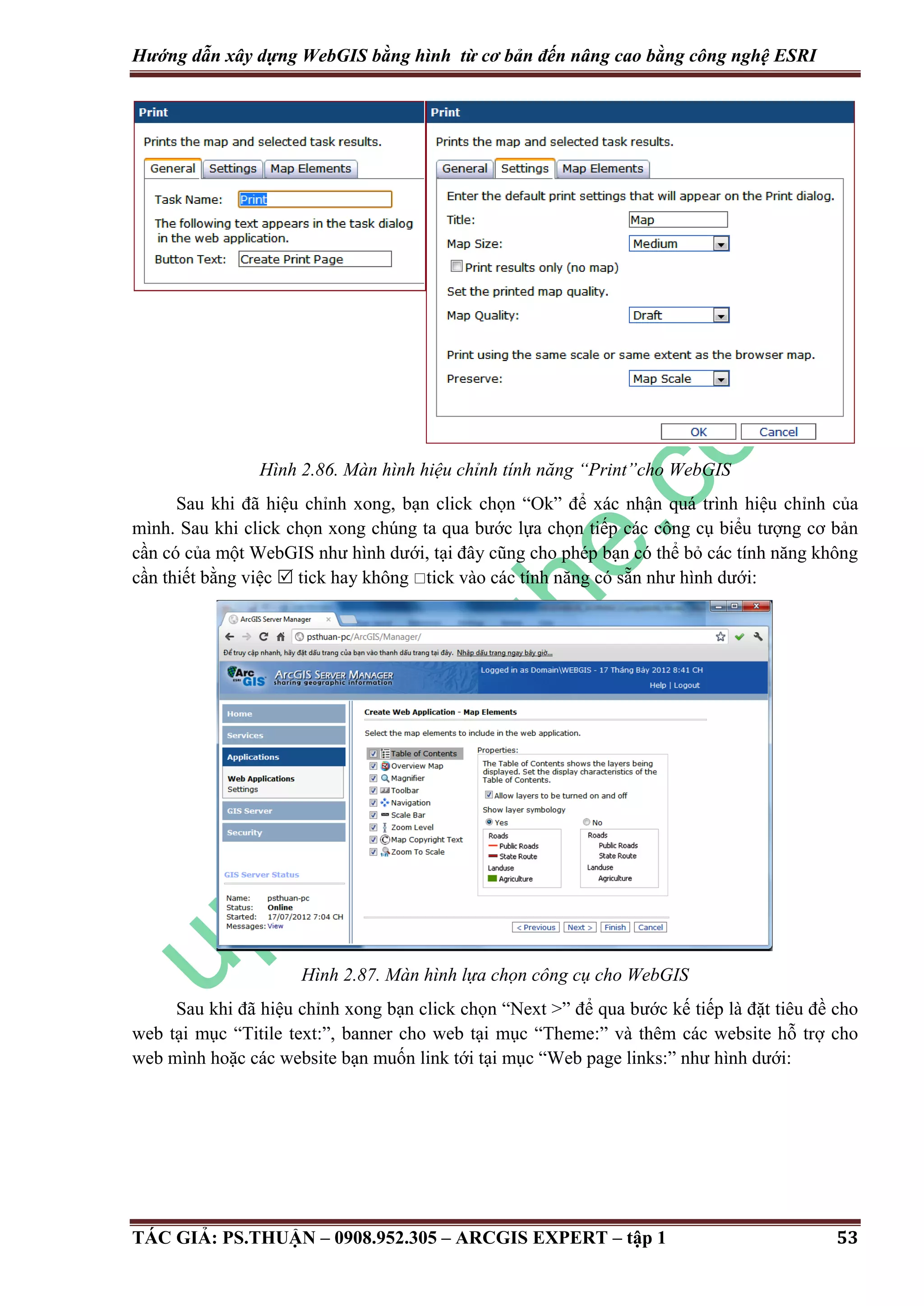 Hướng dẫn xây dựng WebGIS bằng hình từ cơ bản đến nâng cao bằng công nghệ ESRI Hình 2.86. Màn hình hiệu chỉnh tính năng “Print”cho WebGIS Sau khi đã hiệu chỉnh xong, bạn click chọn “Ok” để xác nhận quá trình hiệu chỉnh của mình. Sau khi click chọn xong chúng ta qua bước lựa chọn tiếp các công cụ biểu tượng cơ bản cần có của một WebGIS như hình dưới, tại đây cũng cho phép bạn có thể bỏ các tính năng không cần thiết bằng việc  tick hay không tick vào các tính năng có sẵn như hình dưới: Hình 2.87. Màn hình lựa chọn công cụ cho WebGIS Sau khi đã hiệu chỉnh xong bạn click chọn “Next >” để qua bước kế tiếp là đặt tiêu đề cho web tại mục “Titile text:”, banner cho web tại mục “Theme:” và thêm các website hỗ trợ cho web mình hoặc các website bạn muốn link tới tại mục “Web page links:” như hình dưới: TÁC GIẢ: PS.THUẬN – 0908.952.305 – ARCGIS EXPERT – tập 1 53 