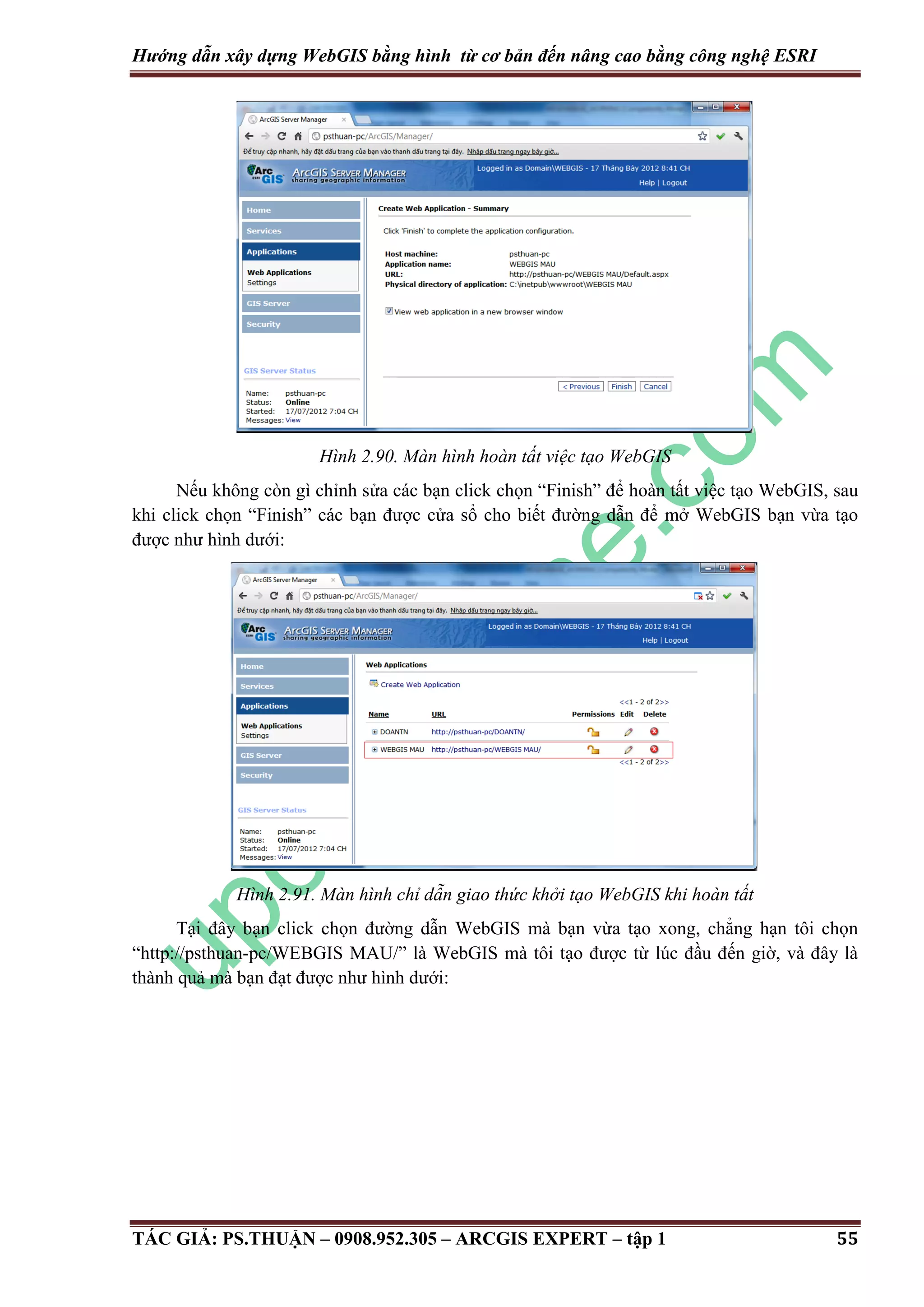 Hướng dẫn xây dựng WebGIS bằng hình từ cơ bản đến nâng cao bằng công nghệ ESRI Hình 2.90. Màn hình hoàn tất việc tạo WebGIS Nếu không còn gì chỉnh sửa các bạn click chọn “Finish” để hoàn tất việc tạo WebGIS, sau khi click chọn “Finish” các bạn được cửa sổ cho biết đường dẫn để mở WebGIS bạn vừa tạo được như hình dưới: Hình 2.91. Màn hình chỉ dẫn giao thức khởi tạo WebGIS khi hoàn tất Tại đây bạn click chọn đường dẫn WebGIS mà bạn vừa tạo xong, chẳng hạn tôi chọn “http://psthuan-pc/WEBGIS MAU/” là WebGIS mà tôi tạo được từ lúc đầu đến giờ, và đây là thành quả mà bạn đạt được như hình dưới: TÁC GIẢ: PS.THUẬN – 0908.952.305 – ARCGIS EXPERT – tập 1 55 