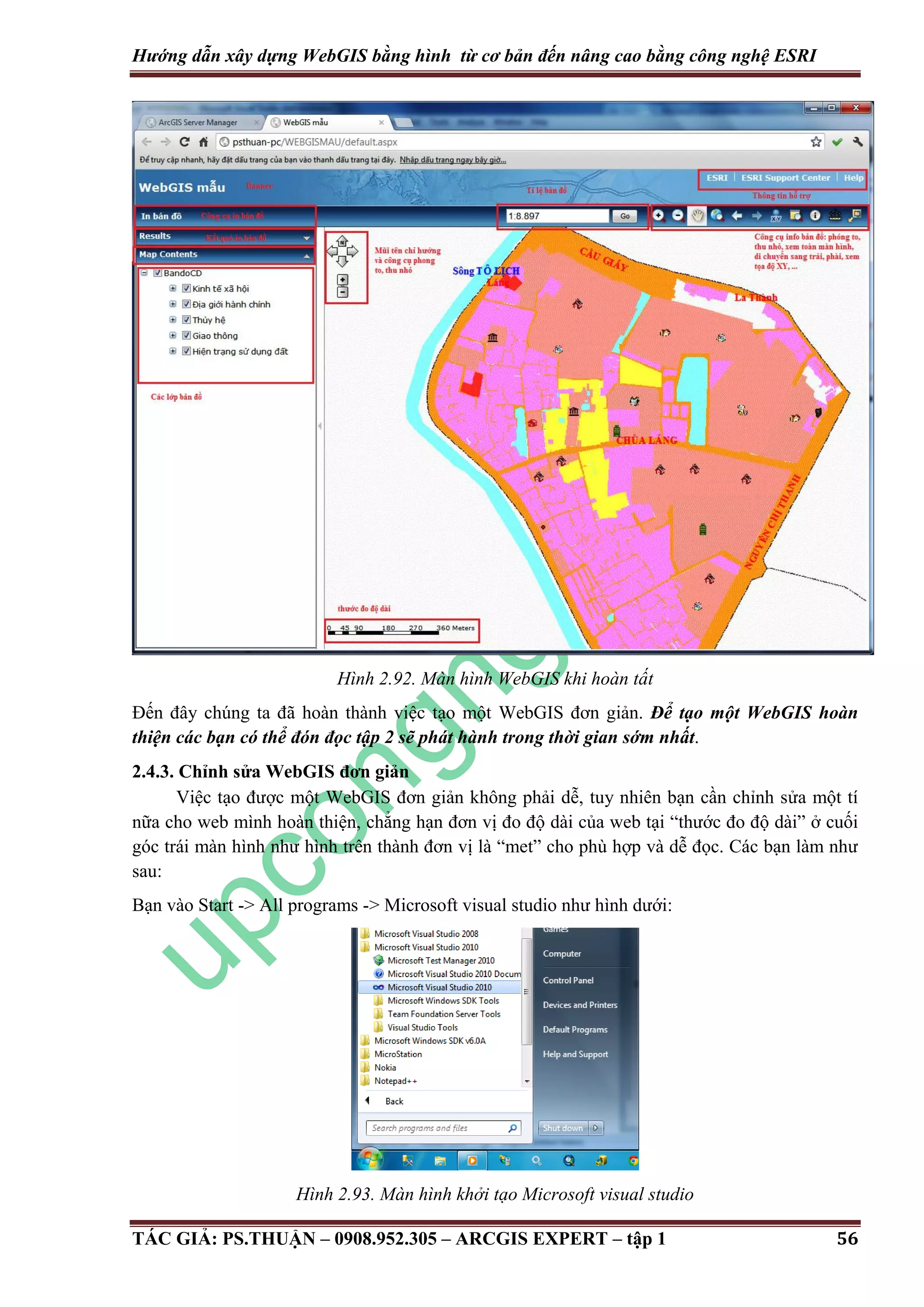 Hướng dẫn xây dựng WebGIS bằng hình từ cơ bản đến nâng cao bằng công nghệ ESRI Hình 2.92. Màn hình WebGIS khi hoàn tất Đến đây chúng ta đã hoàn thành việc tạo một WebGIS đơn giản. Để tạo một WebGIS hoàn thiện các bạn có thể đón đọc tập 2 sẽ phát hành trong thời gian sớm nhất. 2.4.3. Chỉnh sửa WebGIS đơn giản Việc tạo được một WebGIS đơn giản không phải dễ, tuy nhiên bạn cần chỉnh sửa một tí nữa cho web mình hoàn thiện, chẳng hạn đơn vị đo độ dài của web tại “thước đo độ dài” ở cuối góc trái màn hình như hình trên thành đơn vị là “met” cho phù hợp và dễ đọc. Các bạn làm như sau: Bạn vào Start -> All programs -> Microsoft visual studio như hình dưới: Hình 2.93. Màn hình khởi tạo Microsoft visual studio TÁC GIẢ: PS.THUẬN – 0908.952.305 – ARCGIS EXPERT – tập 1 56 