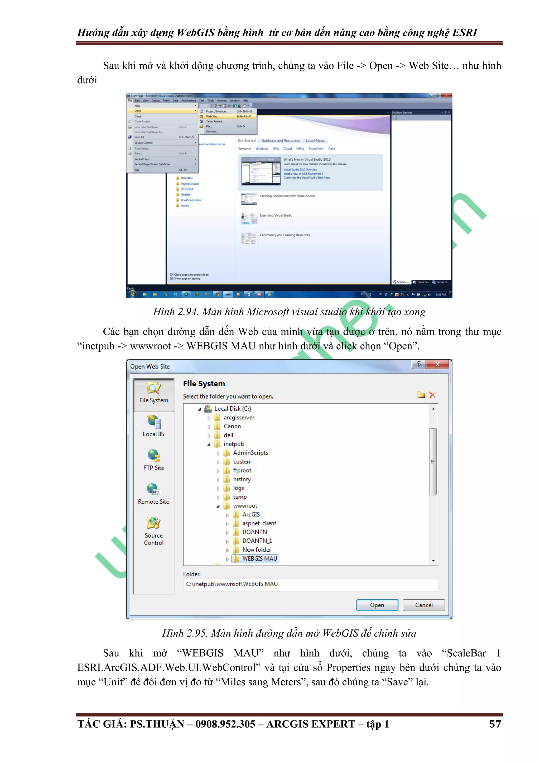 Hướng dẫn xây dựng WebGIS bằng hình từ cơ bản đến nâng cao bằng công nghệ ESRI Sau khi mở và khởi động chương trình, chúng ta vào File -> Open -> Web Site… như hình dưới Hình 2.94. Màn hình Microsoft visual studio khi khởi tạo xong Các bạn chọn đường dẫn đến Web của mình vừa tạo được ở trên, nó nằm trong thư mục “inetpub -> wwwroot -> WEBGIS MAU như hình dưới và click chọn “Open”. Hình 2.95. Màn hình đư ng dẫn mở WebGIS để chỉnh sửa Sau khi mở “WEBGIS MAU” như hình dưới, chúng ta vào “ScaleBar 1 ESRI.ArcGIS.ADF.Web.UI.WebControl” và tại cửa sổ Properties ngay bên dưới chúng ta vào mục “Unit” để đổi đơn vị đo từ “Miles sang Meters”, sau đó chúng ta “Save” lại. TÁC GIẢ: PS.THUẬN – 0908.952.305 – ARCGIS EXPERT – tập 1 57 