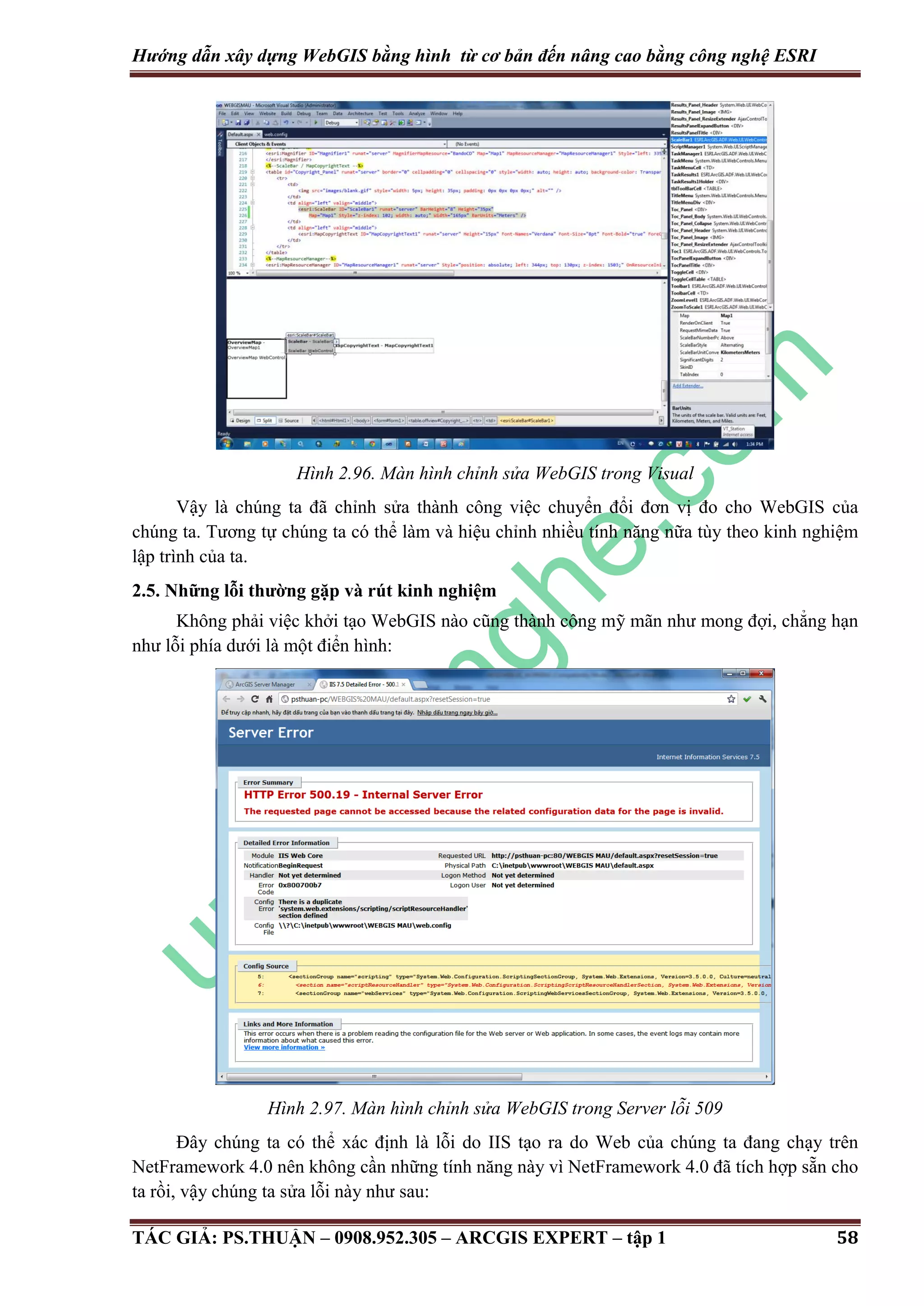 Hướng dẫn xây dựng WebGIS bằng hình từ cơ bản đến nâng cao bằng công nghệ ESRI Hình 2.96. Màn hình chỉnh sửa WebGIS trong Visual Vậy là chúng ta đã chỉnh sửa thành công việc chuyển đổi đơn vị đo cho WebGIS của chúng ta. Tương tự chúng ta có thể làm và hiệu chỉnh nhiều tính năng nữa tùy theo kinh nghiệm lập trình của ta. 2.5. Những lỗi thường gặp và rút kinh nghiệm Không phải việc khởi tạo WebGIS nào cũng thành công mỹ mãn như mong đợi, chẳng hạn như lỗi phía dưới là một điển hình: Hình 2.97. Màn hình chỉnh sửa WebGIS trong Server lỗi 509 Đây chúng ta có thể xác định là lỗi do IIS tạo ra do Web của chúng ta đang chạy trên NetFramework 4.0 nên không cần những tính năng này vì NetFramework 4.0 đã tích hợp sẵn cho ta rồi, vậy chúng ta sửa lỗi này như sau: TÁC GIẢ: PS.THUẬN – 0908.952.305 – ARCGIS EXPERT – tập 1 58 