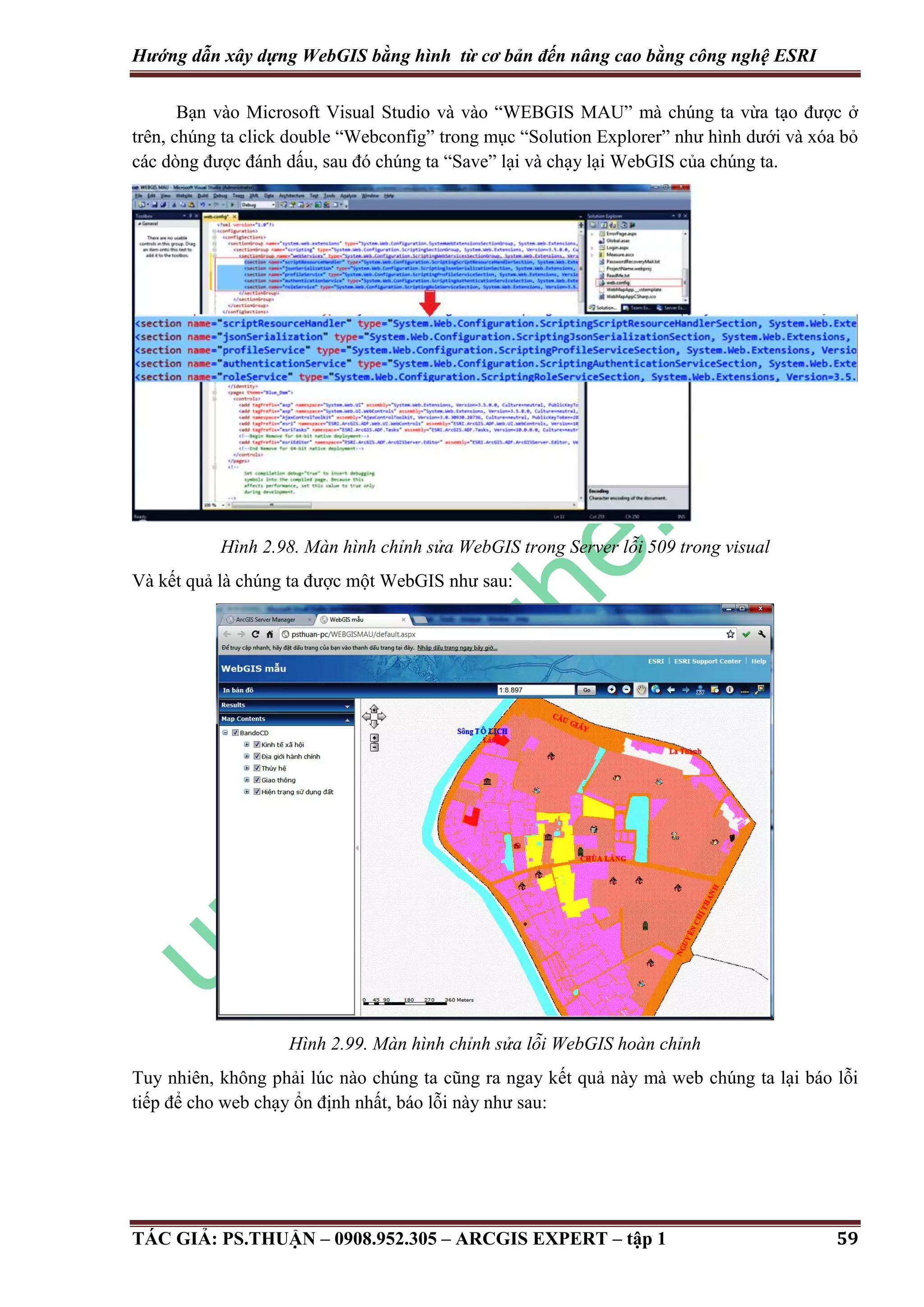 Hướng dẫn xây dựng WebGIS bằng hình từ cơ bản đến nâng cao bằng công nghệ ESRI Bạn vào Microsoft Visual Studio và vào “WEBGIS MAU” mà chúng ta vừa tạo được ở trên, chúng ta click double “Webconfig” trong mục “Solution Explorer” như hình dưới và xóa bỏ các dòng được đánh dấu, sau đó chúng ta “Save” lại và chạy lại WebGIS của chúng ta. Hình 2.98. Màn hình chỉnh sửa WebGIS trong Server lỗi 509 trong visual Và kết quả là chúng ta được một WebGIS như sau: Hình 2.99. Màn hình chỉnh sửa lỗi WebGIS hoàn chỉnh Tuy nhiên, không phải lúc nào chúng ta cũng ra ngay kết quả này mà web chúng ta lại báo lỗi tiếp để cho web chạy ổn định nhất, báo lỗi này như sau: TÁC GIẢ: PS.THUẬN – 0908.952.305 – ARCGIS EXPERT – tập 1 59 