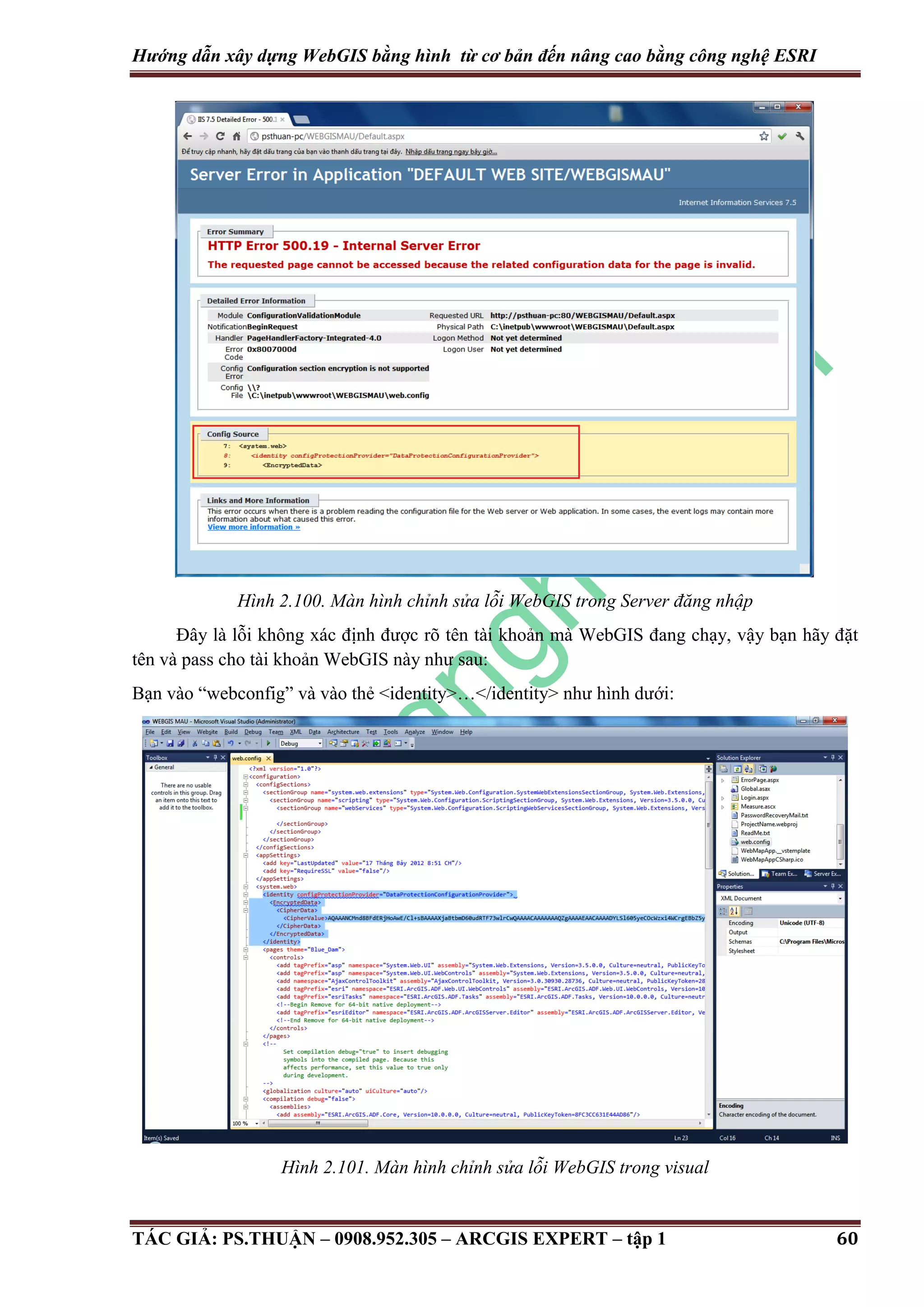 Hướng dẫn xây dựng WebGIS bằng hình từ cơ bản đến nâng cao bằng công nghệ ESRI Hình 2.100. Màn hình chỉnh sửa lỗi WebGIS trong Server đăng nhập Đây là lỗi không xác định được rõ tên tài khoản mà WebGIS đang chạy, vậy bạn hãy đặt tên và pass cho tài khoản WebGIS này như sau: Bạn vào “webconfig” và vào thẻ <identity>…</identity> như hình dưới: Hình 2.101. Màn hình chỉnh sửa lỗi WebGIS trong visual TÁC GIẢ: PS.THUẬN – 0908.952.305 – ARCGIS EXPERT – tập 1 60 