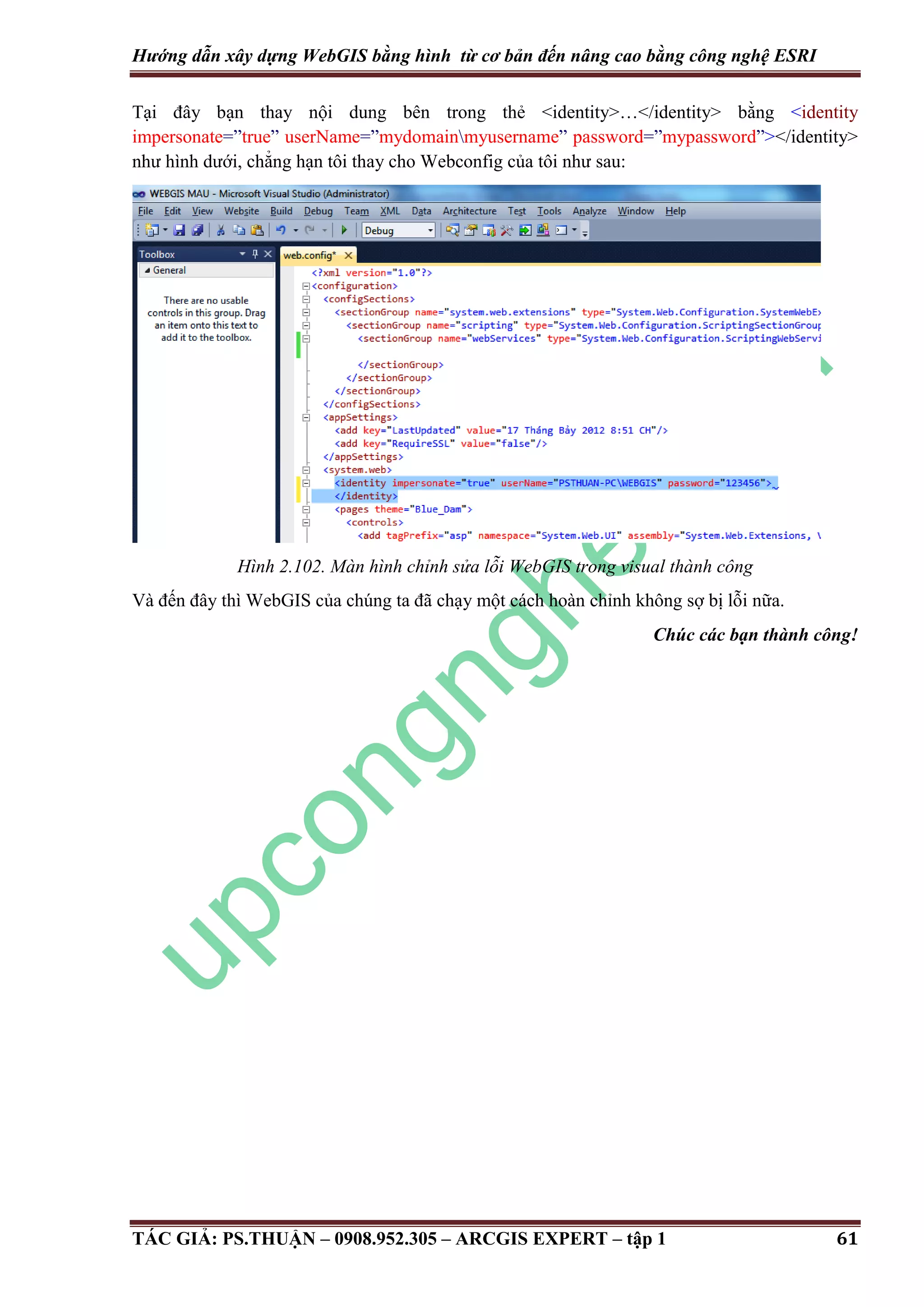 Hướng dẫn xây dựng WebGIS bằng hình từ cơ bản đến nâng cao bằng công nghệ ESRI Tại đây bạn thay nội dung bên trong thẻ <identity>…</identity> bằng <identity impersonate=”true” userName=”mydomainmyusername” password=”mypassword”></identity> như hình dưới, chẳng hạn tôi thay cho Webconfig của tôi như sau: Hình 2.102. Màn hình chỉnh sửa lỗi WebGIS trong visual thành công Và đến đây thì WebGIS của chúng ta đã chạy một cách hoàn chỉnh không sợ bị lỗi nữa. Chúc các bạn thành công! TÁC GIẢ: PS.THUẬN – 0908.952.305 – ARCGIS EXPERT – tập 1 61 