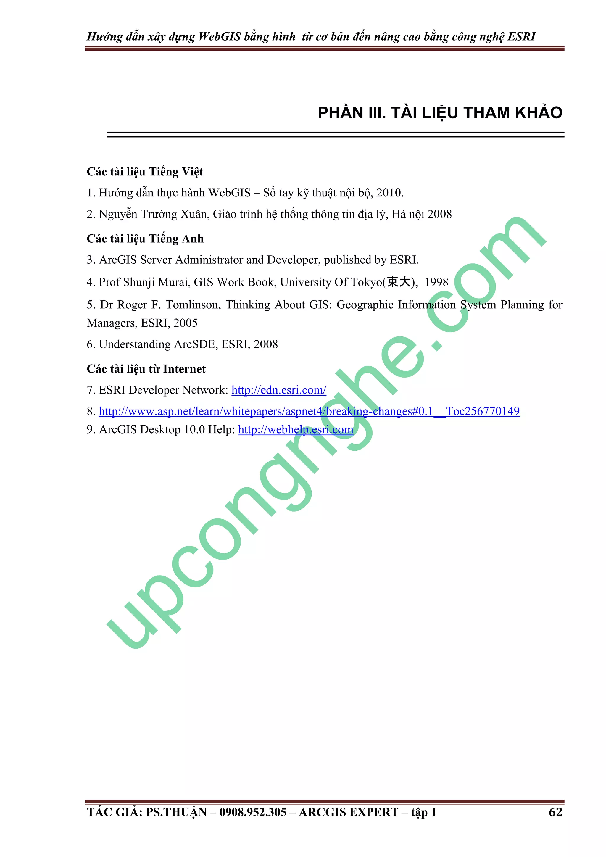 Hướng dẫn xây dựng WebGIS bằng hình từ cơ bản đến nâng cao bằng công nghệ ESRI PHẦN III. TÀI LIỆU THAM KHẢO Các tài liệu Tiếng Việt 1. Hướng dẫn thực hành WebGIS – Sổ tay kỹ thuật nội bộ, 2010. 2. Nguyễn Trường Xuân, Giáo trình hệ thống thông tin địa lý, Hà nội 2008 Các tài liệu Tiếng Anh 3. ArcGIS Server Administrator and Developer, published by ESRI. 4. Prof Shunji Murai, GIS Work Book, University Of Tokyo(東大), 1998 5. Dr Roger F. Tomlinson, Thinking About GIS: Geographic Information System Planning for Managers, ESRI, 2005 6. Understanding ArcSDE, ESRI, 2008 Các tài liệu từ Internet 7. ESRI Developer Network: http://edn.esri.com/ 8. http://www.asp.net/learn/whitepapers/aspnet4/breaking-changes#0.1__Toc256770149 9. ArcGIS Desktop 10.0 Help: http://webhelp.esri.com TÁC GIẢ: PS.THUẬN – 0908.952.305 – ARCGIS EXPERT – tập 1 62 