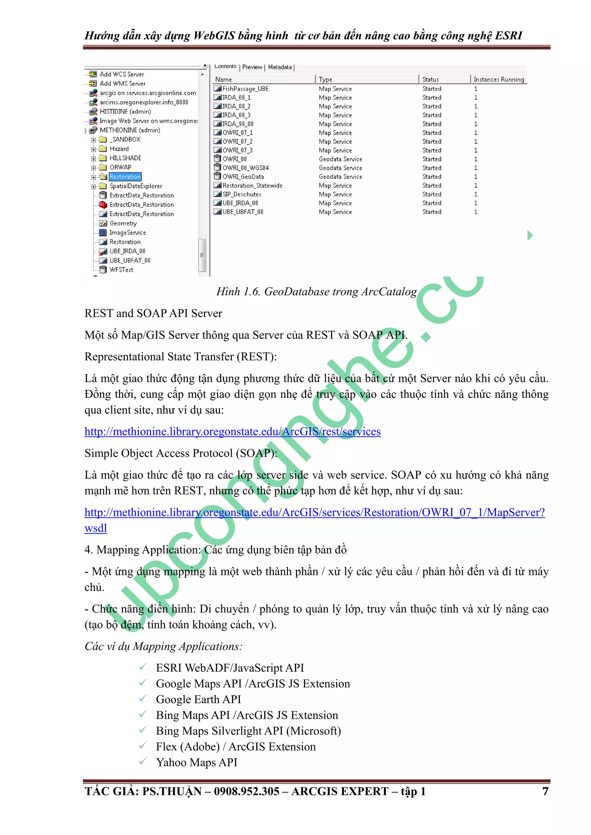 Hướng dẫn xây dựng WebGIS bằng hình từ cơ bản đến nâng cao bằng công nghệ ESRI Hình 1.6. GeoDatabase trong ArcCatalog REST and SOAP API Server Một số Map/GIS Server thông qua Server của REST và SOAP API. Representational State Transfer (REST): Là một giao thức động tận dụng phương thức dữ liệu của bất cứ một Server nào khi có yêu cầu. Đồng thời, cung cấp một giao diện gọn nhẹ để truy cập vào các thuộc tính và chức năng thông qua client site, như ví dụ sau: http://methionine.library.oregonstate.edu/ArcGIS/rest/services Simple Object Access Protocol (SOAP): Là một giao thức để tạo ra các lớp server side và web service. SOAP có xu hướng có khả năng mạnh mẽ hơn trên REST, nhưng có thể phức tạp hơn để kết hợp, như ví dụ sau: http://methionine.library.oregonstate.edu/ArcGIS/services/Restoration/OWRI_07_1/MapServer? wsdl 4. Mapping Application: Các ứng dụng biên tập bản đồ - Một ứng dụng mapping là một web thành phần / xử lý các yêu cầu / phản hồi đến và đi từ máy chủ. - Chức năng điển hình: Di chuyển / phóng to quản lý lớp, truy vấn thuộc tính và xử lý nâng cao (tạo bộ đệm, tính toán khoảng cách, vv). Các ví dụ Mapping Applications:        ESRI WebADF/JavaScript API Google Maps API /ArcGIS JS Extension Google Earth API Bing Maps API /ArcGIS JS Extension Bing Maps Silverlight API (Microsoft) Flex (Adobe) / ArcGIS Extension Yahoo Maps API TÁC GIẢ: PS.THUẬN – 0908.952.305 – ARCGIS EXPERT – tập 1 7 