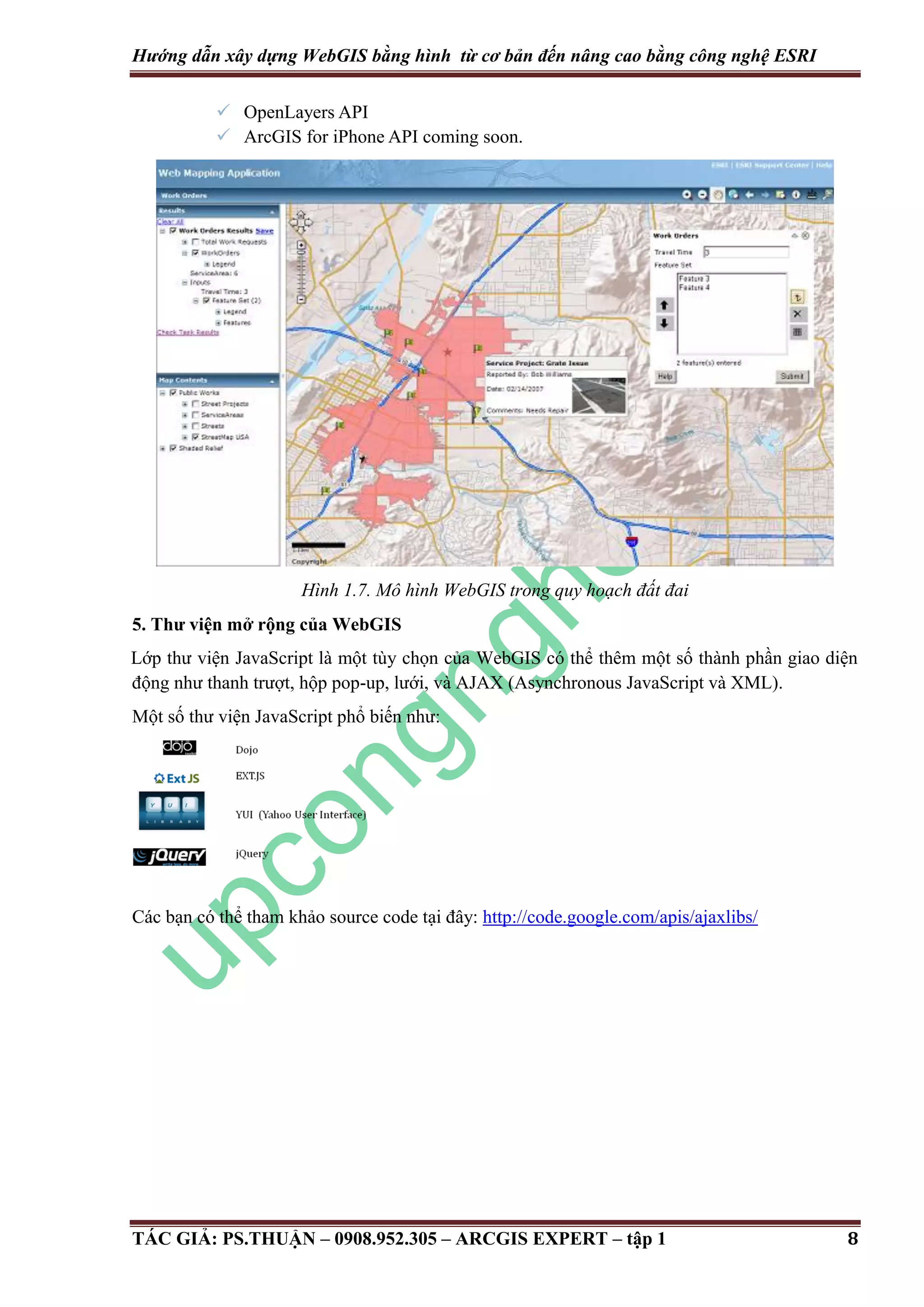 Hướng dẫn xây dựng WebGIS bằng hình từ cơ bản đến nâng cao bằng công nghệ ESRI  OpenLayers API  ArcGIS for iPhone API coming soon. Hình 1.7. Mô hình WebGIS trong quy hoạch đất đai 5. Thư viện mở rộng của WebGIS Lớp thư viện JavaScript là một tùy chọn của WebGIS có thể thêm một số thành phần giao diện động như thanh trượt, hộp pop-up, lưới, và AJAX (Asynchronous JavaScript và XML). Một số thư viện JavaScript phổ biến như: Các bạn có thể tham khảo source code tại đây: http://code.google.com/apis/ajaxlibs/ TÁC GIẢ: PS.THUẬN – 0908.952.305 – ARCGIS EXPERT – tập 1 8 