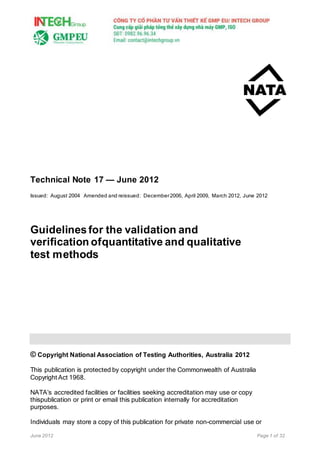June 2012 Page 1 of 32
Technical Note 17 — June 2012
Issued: August 2004 Amended and reissued: December2006, April 2009, March 2012, June 2012
Guidelinesfor the validation and
verification ofquantitative and qualitative
test methods
© Copyright National Association of Testing Authorities, Australia 2012
This publication is protected by copyright under the Commonwealth of Australia
Copyright Act 1968.
NATA’s accredited facilities or facilities seeking accreditation may use or copy
thispublication or print or email this publication internally for accreditation
purposes.
Individuals may store a copy of this publication for private non-commercial use or
 