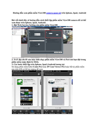 Hướng dẫn xem phần mềm View100 camera quan sát trên Iphone, Ipad, Android


Bài viết dưới đây sẽ hướng dẫn cách thiết lập phần mềm View100 camera để có thể
xem được trên Iphone, Ipad, Android.
1. Bật Web Service Setting của phần mềm View100




2. NAT địa chỉ IP của máy tính chạy phần mềm View100 và Port mà bạn đặt trong
phần mềm (mặc định là 1024).
3. Các bước thiết lập trên Iphone, Ipad (Android tương tự)
Sử dụng phần mềm Live Cams Pro hoặc IP Cam Viewer Pro hoặc bất kỳ phần mềm
nào trên iOS có hỗ trợ mjpeg để xem.
 