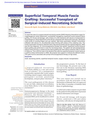 238 © 2021 Middle East African Journal of Ophthalmology | Published by Wolters Kluwer - Medknow
Superficial Temporal Muscle Fascia
Grafting: Successful Transplant of
Surgical‑induced Necrotizing Scleritis
Hsouna M. Zgolli, Sonya Mabrouk, Olfa fekih, Ines Malek, Leila Nacef
Abstract:
To report the case of a surgical‑induced necrotizing scleritis (SINS) following vitreoretinal surgery for
rhegmatogenous retinal detachment, successfully managed by superficial muscle temporal fascia
grafting. An 18‑year‑old teenager, with a history of a 23G vitrectomy with silicone oil tamponade for
rhegmatogenous retinal detachment of the left eye, presented with intense left ocular pain, decreased
visual acuity to counting fingers and eye redness. Split lamp examination showed: Conjunctival
infiltration with silicone oil, circumferential sclera thinning with ectasia of the underling uvea. The
fundus examination showed an attached retina. Necrotizing scleritis was the retained diagnosis. SINS
was the final diagnosis. An immunosuppressive therapy was started. Superficial muscle temporal
fascia grafting was performed to cover the necrotizing sclera. The patient did well postoperatively
without sclera thinning or ectasia and the fascia grafting still intact without retraction after 6 months
of follow‑up. This is the first case in the literature that used the superficial temporal muscle fascia as
a graft for sclera reinforcement in SINS. We propose new support to reinforce the deficient sclera.
This graft must be associated with prompt immunosuppressive therapy at high doses.
Keywords:
Graft, necrotizing scleritis, superficial temporal muscle, surgery induced, transplantation
Introduction
Su r g i c a l ‑ i n d u c e d n e c r o t i z i n g
scleritis (SINS) is a rare and severe
form of scleritis.[1]
It’s a postoperative
complication reported after ocular surgery
including cataract surgery, trabeculectomy,
pterygium’s excision, penetrating
keratoplasty, and pars plana vitrectomy.[2]
The exact pathogenesis of this disease
is not yet fully understood nevertheless
most likely theory is the immunological
mechanism.[3]
Immunosuppressive therapy is the most
successful and tolerated treatment.[2‑4]
However, this therapy especially in
extended SINS can be insufficient to control
the progression’s process. To the best of
our knowledge, the present case is the
first one in the literature reporting SINS
management by superficial muscle temporal
fascia grafting.
Case Report
This case report was carried out in
accordance with the principles of the
Declaration of Helsinki and was approved
by the Ethics Committee of Institute Hedi
Raies of ophthalmology.
A verbal and written consent was provided
by the patient for the publication of personal
medical information and images.
An 18‑year‑old teenage, with myopia
history, underwent a 23G pars plana
vitrectomy with silicone oil tamponade for
Address for
correspondence:
Dr. Sonya Mabrouk,
Institute Hedi Raies
of Ophthalmology,
Tunis, Tunisia.
E‑mail: mabrouksonya@
yahoo.fr
Received : 02‑11‑2020
Revised: 10-12-2020
Accepted: 29‑12‑2020
Published: 19-01-2021
Institute Hedi Raies of
Ophthalmology, Tunis,
Tunisia
Case Report
Access this article online
Quick Response Code:
Website:
www.meajo.org
DOI:
10.4103/meajo.
MEAJO_380_20
How to cite this article: Zgolli HM, Mabrouk S,
fekih O, Malek I, Nacef L. Superficial temporal
muscle fascia grafting: Successful transplant
of surgical-induced necrotizing scleritis. Middle East
Afr J Ophthalmol 2020;27:238-40.
This is an open access journal, and articles are
distributed under the terms of the Creative Commons
Attribution‑NonCommercial‑ShareAlike 4.0 License, which
allows others to remix, tweak, and build upon the work
non‑commercially, as long as appropriate credit is given and
the new creations are licensed under the identical terms.
For reprints contact: reprints@medknow.com
[Downloaded free from http://www.meajo.org on Thursday, September 9, 2021, IP: 102.158.131.73]
 