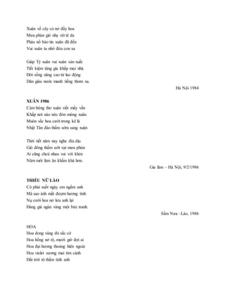 Xuân về cây cỏ nở đầy hoa
Mưa phùn gió nhẹ rét tê da
Pháo nổ báo tin xuân đã đến
Vui xuân ta nhớ đứa con xa
Giáp Tý xuân vui xuân sản xuất
Tiết kiệm tăng gia khắp mọi nhà
Đời sống nâng cao từ lao động
Dân giàu nước manh tiếng thơm xa.
Hà Nội 1984
XUÂN 1986
Cảm hứng thơ xuân viết mấy vần
Khắp nơi náo nức đón mừng xuân
Muôn sắc hoa cười trong kẽ lá
Nhật Tân đào thắm sớm sang xuân
Thời tiết năm nay nghe dìu dịu
Gió đông thấm ướt vạt mưa phùn
Ai cũng chcú nhau vui với khỏe
Năm mới làm ăn khấm khá hơn.
Gia lâm – Hà Nội, 9/2/1986
THIẾU NỮ LÀO
Có phải suốt ngày em ngắm anh
Mà sao ánh mắt đượm hương tình
Nụ cười hoa nở lưu anh lại
Đáng giá ngàn vàng một bức tranh.
Sầm Nưa –Lào, 1986
HOA
Hoa dong vàng đỏ sắc cờ
Hoa hồng nở rộ, mười giờ đợi ai
Hoa đại hương thoảng hiên ngoài
Hoa violet sương mai tím cành
Đất trời tô thắm tình anh
 