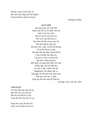 Mỹ thua, trang sử mới tuyệt vời
Bảy mươi năm, Đảng dày kinh nghiệm
Vững lái thuyền cập bến tương lai.
Sài Đồng,3/2/2000
XUÂN MỚI
Lâng lâng xuân mới Canh Thìn
Chuyển giao thế kỷ, hai nghìn năm qua
Xuân về rợp đỏ cờ hoa
Đất trời một dải sơn hà bao la
Việt Nam vang khải hoàn ca
Năm châu bốn biển cùng ta sum vầy
Bên nhau hợp tác dựng xây
Dân giàu nước mạnh, đủ đầy bốn phương
Tự do, độc lập, kỷ cương
Văn minh hiện đại, thiên đường bền lâu
Công ơn Đảng, Bác nặng sâu
Vui nay lo tới mai sau tuyệt trần
Đẹp thay ý Đảng lòng dân
Biến thành sức mạnh thiên thần Việt Nam
Những ngày xuân đến đầu năm
Vui như có Bác về thăm mỗi nhà
Bângkhuâng nhớ những xuân xa
Lắng nghe thơ Bác giao thừa mừng xuân
Đón chào xuân mới ra quân
Dựng xây đất nước ngàn lần đẹp tươi.
Sài Đồng, xuân Canh Thìn 2000
CUỐI XUÂN
Trời như buồn ngủ mấy bữa nay
Mây khói âm u mưa bụi bay
Mặc cho mặt đất rêu cỏ mọc
Trong nhà mấy cháu vẫn vui say
Thong thả cụ già đến nhà chơi
Chiếc nón che đầu hơi chơi vơi
 
