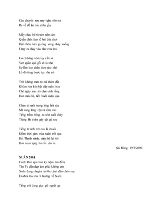 Câu chuyện xưa nay nghe rôm rả
Ra về để lại dấu chân gầy
Mấy cháu bi bô trên nệm ấm
Quấn chăn làm tổ hát đùa chơi
Đột nhiên trên giường vùng nhảy xuống
Chạy ra chạy vào như con thoi
Có cô hàng xóm tay cầm ô
Vén quần quá gối đi lô nhô
Sợ lấm bàn chân thon nho nhỏ
Lò dò từng bước tụa như cò
Trời không mưa to mà thấm đất
Khóm hoa kèn bật dậy mầm hoa
Chờ ngày mai nở chào ánh nắng
Đón mùa hè, tiễn buổi xuân qua
Chim ai nuôi trong lồng hót vậy
Mà vang lừng rộn rã sớm mai
Tiếng trầm bổng, xa như suối chảy
Tháng Ba chim gáy gật gù say
Tiếng tí tách trên tàu lá chuối
Điểm thời gian mùa xuân trôi qua
Hết Thanh minh, mùa hè lại tới
Hoa xoan rụng tím lối vào ra.
Sài Đồng, 19/3/2000
XUÂN 2001
Canh Thìn qua bao kỷ niệm êm đềm
Tân Tỵ đến đẹp lắm phải không em
Xuân đang chuyển trê.0n cành đào chớm nụ
Én đưa thoi ríu rít hướng về Nam.
Tiếng còi đang giục giã ngoài ga
 
