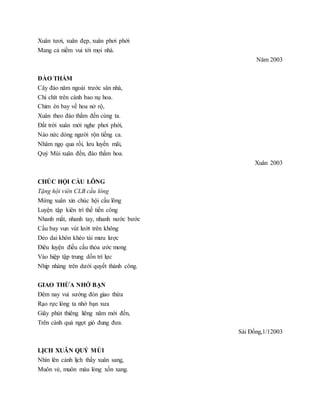 Xuân tươi, xuân đẹp, xuân phơi phới
Mang cả niềm vui tới mọi nhà.
Năm 2003
ĐÀO THẮM
Cây đào năm ngoái trước sân nhà,
Chi chít trên cành bao nụ hoa.
Chim én bay về hoa nở rộ,
Xuân theo đào thắm đến cùng ta.
Đất trời xuân mới nghe phơi phới,
Náo nức dòng người rộn tiếng ca.
Nhâm ngọ qua rồi, lưu luyến mãi,
Quý Mùi xuân đến, đào thắm hoa.
Xuân 2003
CHÚC HỘI CẦU LÔNG
Tặng hội viên CLB cầu lông
Mừng xuân xin chúc hội cầu lông
Luyện tập kiên trì thế tiến công
Nhanh mắt, nhanh tay, nhanh nước bước
Cầu bay vun vút lướt trên không
Dẻo dai khôn khéo tài mưu lược
Điêu luyện điều cầu thỏa ước mong
Vào hiệp tập trung dồn trí lực
Nhịp nhàng trên dưới quyết thành công.
GIAO THỪA NHỚ BẠN
Đêm nay vui sướng đón giao thừa
Rạo rực lòng ta nhớ bạn xưa
Giây phút thiêng liêng năm mới đến,
Trên cành quả ngọt gió đung đưa.
Sài Đồng,1/12003
LỊCH XUÂN QUÝ MÙI
Nhìn lên cảnh lịch thấy xuân sang,
Muôn vẻ, muôn màu lòng xốn xang.
 