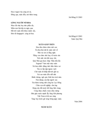 Hoa ở ngaoì kia cùng nở rộ,
Đông qua, xuân đến, mở thêm trang.
Sài Đồng,2/1/2003
LÒNG NGƯỜI NỞ HOA
Mưa vẫn nhẹ bay như phấn rắc,
Mầm non bật dậy tự ngày qua.
Đất trời xuân đến khoe muôn sắc,
Đón tết lòngngười cùng nở hoa.
Sài Đồng,6/1/2003
Xuân Quý Mùi
XUÂN GIÁP THÂN
Hoa đào chúm chím môi son
Én đưa thoi dệt là xuân mới về
Mải vui em có lắng nghe
Tiếng con chim nhỏ bay về trước sân
Trời sinh trái đất xoay vần
Quý Mùi qua lượt, Giáp Thân đến lần
Segame(1) hơn một mùa xuân
Nở hoa chiến thắng tinh thần thêm vui
Tàu xe tấp nập ngược xuôi
Chở xuân đi khắp đất trời gần xa
Vui sao xuân đến mỗi nhà
Bánh chưng, ngũ quả, bình hoa tươi màu
Nén nhang của lớp người sau
Tỏa thơm tưởng nhớ công lao Lạc Hồng
Cháu con nối nghiệp cha ông
Dựng xây đất nước hết lòng hiếu trung
Cùng nhau chuốc rượu chúc mừng
Dân giàu nước mạnh lẫy lừng bốn phương
Việt Nam cờ đỏ sao vàng
Tung bay trước gió tưng bừng ngày xuân.
Năm 2004
MẦM XUÂN
 