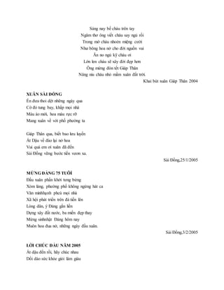 Sáng nay bế cháu trên tay
Ngâm thơ ông viết cháu say ngủ rồi
Trong mớ cháu nhoẻn miệng cười
Như bông hoa nở cho đời nguồn vui
Ăn no ngủ kỹ cháu ơi
Lớn len cháu sẽ xây đời đẹp hơn
Ông mừng đón tết Giáp Thân
Nâng niu cháu nhỏ mầm xuân đất trời.
Khai bút xuân Giáp Thân 2004
XUÂN SÀI ĐỒNG
Én đưa thoi dệt những ngày qua
Cờ đỏ tung bay, khắp mọi nhà
Màu áo mới, hoa màu rực rỡ
Mang xuân về với phố phường ta
Giáp Thân qua, biết bao lưu luyến
Ất Dậu về đào lại nở hoa
Vui quá em ơi xuân đã đến
Sài Đồng vững bước tiến vươn xa.
Sài Đồng,25/1/2005
MỪNG ĐẢNG 75 TUÔỈ
Đầu xuân phấn khởi tưng bừng
Xóm làng, phường phố không ngừng hát ca
Văn minhhạnh phcú mọi nhà
Xã hội phát triển trên đà tiến lên
Lòng dân, ý Đảng gắn liền
Dựng xây đất nước, ba miền đẹp thay
Mừng sinhnhật Đảng hôm nay
Muôn hoa đua nở, những ngày đầu xuân.
Sài Đồng,3/2/2005
LỜI CHÚC ĐẦU NĂM 2005
Ất dậu đến rồi, hãy chúc nhau
Dồi dào sức khỏe giỏi làm giàu
 