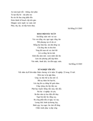 An toàn tuyệt đối – không chơi pháo
Tệ nạn đẩy lùi – tận phía sau
Ra sức thi đua cùng phấn đấu
Hoàn thành kế hoạch cấp trên giao
Dângiaù nước mạnh vui xuân mới
Phúc, thọ, lộc, tài tiếp bước nhau.
Sài Đồng,25/1/2005
KHAI HỘI ĐẦU XUÂN
Sài Đồng xuân mới vui sao
Véo von tiếng sáo, ngot ngào tiếng thơ
Phố phượng rực rỡ sắc cờ
Mồng hai khai hội, sân nhà đông vui
Cầu lông như én đưa thoi
Từng đôi nam nữ vui chơi hết
Lời ca tiếng hát ân tình
Khởi đầu năm mới, vươn mình tiến lên
Làm cho phường phố đẹp thêm
Văn minh, thanh lịch, êm đềm ngày xuân.
Sài Đồng,3/2/2005
XÍ NGHIỆP TÔI YÊU
Viết nhân dự lễ đón nhận Huân chương và kỉ niệm Xí nghiệp 22 trong 35 tuổi
Hôm nay ta lại gặp nhau,
Lòng vui như thể xa lâu mới về.
Bắt tay thăm hỏi bạn bè,
Lên ông lên cụ chẳng hề quên nhau.
Cũng mừng cho lớp tiếp sau
Phát huy truyền thống tiến mau, tiến đều
Hai hai xí nghiệp tôi yêu,
Ba lăm năm áy bao điều đổi thay
Ngọt bùi nhớ lúc đắng cay,
Ra công phấn đấu có ngày vui nay.
Lương khô, bánh ép hương bay,
Bánh quy, kẹo ngọt, bia chai dễ dùng
Chiến tranh phục vụ lập công
 