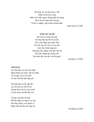 Hòa bình nay vẫn một lòng vì dân
Khắp nơi hải đảo xa gần
Miền xuôi, miền ngược không phân thị trường
Được lên trao tặng huân chương,
Tự hào xí nghiệp quân lương trưởng thành.
Nghi Tàm,22/12/2005
TUỔI SÁU MƯƠI
Sáu mươi ta tưởng chưa già
Cầu lông tiếp bạn đôi ba séc liền.
Việc công chẳng quản ngày đêm,
Thơ tình còn viết cho em xem đều.
Cuộc đời ôi thật đáng yêu!
Lâng lâng như những cánh diều tuổi thơ
Thời gian không đợi, không chờ,
Sáu mươi như nửa giấc mơ đời người.
Sài Đồng 1/12/2005
TÌNH ĐẦU
Anh đến thăm em một buổi chiều
Bâng khuâng lưu luyến biết bao nhiêu
Xa rồi ngày ấy em còn nhớ?
Cái mối tình đầu thật đáng yêu
Nhớ mãi hình em lần gặp đầu
Làn môi hoa nở, mắt bồ câu.
Hương thơm mái tóc, làn da mát
Lưu lại trong anh thật đậm sâu.
Từ lòng anh thêm nỗi đau,
Mỗi lần ngẫm lại chuyện xưa sau.
Bên nhau chồng vợ là duyên số
Riêng mối tình đầu vẫn sống lâu.
Sài Đồng,5/12/2005
 