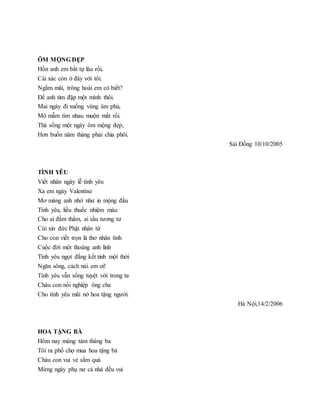 ÔM MỘNG ĐẸP
Hồn anh em bắt tự lâu rồi,
Cái xác còn ở đây với tôi.
Ngắm mãi, trông hoài em có biết?
Để anh tim đập một mình thôi.
Mai ngày đi xuống vùng âm phủ,
Mò mẫm tìm nhau muộn mất rồi.
Thà sống một ngày ôm mộng đẹp,
Hơn buồn năm tháng phải chia phôi.
Sài Đồng 10/10/2005
TÌNH YÊU
Viết nhân ngày lễ tình yêu
Xa em ngày Valentine
Mơ màng anh nhớ như in mộng đầu
Tình yêu, liều thuốc nhiệm màu
Cho ai đằm thắm, ai sầu tương tư
Cúi xin đức Phật nhân từ
Cho con viết trọn lá thơ nhân tình
Cuộc đời một thoáng anh linh
Tình yêu ngọt đắng kết tinh một thời
Ngăn sông, cách núi em ơi!
Tình yêu vẫn sống tuyệt vời trong ta
Cháu con nối nghiệp ông cha
Cho tình yêu mãi nở hoa tặng người.
Hà Nội,14/2/2006
HOA TẶNG BÀ
Hôm nay mùng tám tháng ba
Tôi ra phố chợ mua hoa tặng bà
Cháu con vui vẻ sắm quà
Mừng ngày phụ nư cả nhà đều vui
 