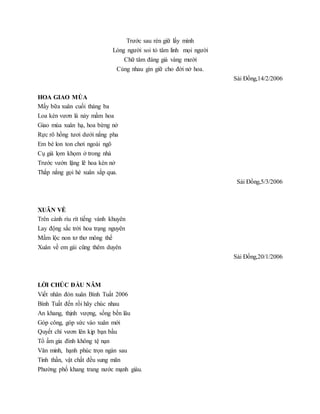 Trước sau rèn giữ lấy mình
Lòng người soi tỏ tâm linh mọi người
Chữ tâm đáng giá vàng mười
Cùng nhau gìn giữ cho đời nở hoa.
Sài Đồng,14/2/2006
HOA GIAO MÙA
Mấy bữa xuân cuối tháng ba
Loa kèn vươn lá nảy mầm hoa
Giao mùa xuân hạ, hoa bừng nở
Rực rõ hồng tươi dưới nắng pha
Em bé lon ton chơi ngoài ngõ
Cụ già lọm khọm ở trong nhà
Trước vườn lặng lẽ hoa kèn nở
Thắp nắng gọi hè xuân sắp qua.
Sài Đồng,5/3/2006
XUÂN VỀ
Trên cành ríu rít tiếng vành khuyên
Lay động sắc trời hoa trạng nguyên
Mầm lộc non tơ thơ mông thế
Xuân về em gái cũng thêm duyên
Sài Đồng,20/1/2006
LỜI CHÚC ĐẦU NĂM
Viết nhân đón xuân Bính Tuất 2006
Bính Tuất đến rồi hãy chúc nhau
An khang, thịnh vượng, sống bền lâu
Góp công, góp sức vào xuân mới
Quyết chí vươn lên kịp bạn bầu
Tổ ấm gia đình không tệ nạn
Văn minh, hạnh phúc trọn ngàn sau
Tinh thần, vật chất đều sung mãn
Phường phố khang trang nước mạnh giàu.
 