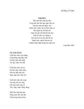 Sài Đồng 25/1/2006
CHỢ HOA
Môi sinh như cánh hoa đào
Long lanh ánh mắt ngọt ngào tình em
Chợ hoa anh mải ngắm xem
Muôn màu, muôn sắc em đem xuân về
Bao người lạc lối đam mê
Chìm sâu giữ chọ bốn bề toàn hoa
Xuân là xuân của chúng ta
Hoa này hoa của mọi nhà tết nay
Người mua, người bán trao tay
Chợhoa nhộn nhịp hương bay ngát trời.
Long Biên 2007
NỤ TẦM XUÂN
Cành tầm xuân vươn thẳng
Càng trông càng thấy xinh
Nụ tầm xuân nhú trắng
Trẻ quá, xuân còn trinh
Cành tầm xuân vút cao
Nụ tầm xuân chúm chím
Như nói điều mến yêu
Ngan ngát mùa xuân tím
Cành tầm xuân uốn cong
Tỏa màu sắc cầu vồng
Cho mùa xuân rạng rỡ
Tím, vàng, xanh, trắng, hồng…
Bình tầm xuân đẹp quá
Mang xuân đến mọi nhà
Chứa trong từng nụ hoa.
 