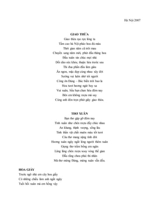 Hà Nội 2007
GIAO THỪA
Giao thừa rạo rực lòng ta
Tầm cao hà Nội pháo hoa đủ màu
Thời gian năm cũ trôi mau
Chuyển sang năm mới, phút đầu thăng hoa
Đầu xuân xin chúc mọi nhà
Dồi dào sức khỏe, thuận hòa trước sau
Thi đua phấn đấu làm giàu
Ăn ngon, mặc đẹp cùng nhau xây đời
Sướng vui luôn nhớ tới người
Công ớn Đảng – Bác biển trời bao la
Hoa tươi hương ngát bay xa
Vui xuân, bầu bạn chan hòa đêm nay
Bên em không rượu mà say
Cùng anh đón trọn phút giây giao thừa.
THƠ XUÂN
Bạn thơ gặp gỡ đêm nay
Tình xuân như chén rượu đầy chúc nhau
An khang, thịnh vượng, sống lâu
Tinh thần vật chất muôn màu tốt tươi
Câu thơ mang nặng tình đời
Hương xuân ngây ngất lòng người thêm xuân
Giọng thơ trầm bổng em ngân
Lâng lâng chén rượu xoay vòng thế gian
Dẫu rằng chưa phải thi nhân
Mà thơ mừng Đảng, mừng xuân vẫn đều.
HOA GIẤY
Trước ngõ nhà em cây hoa giấy
Có những chiều làm anh ngất ngây
Tuổi hồi xuân má em hồng vậy
 