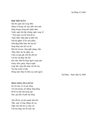 Sài Đồng 6/1/2008
HỘI THƠ XUÂN
Hội thơ quận mới Long Biên
Mang về hương sắc mọi miền đón xuân
Dâng hương tưởng nhớ thánh nhân
Tuyên ngôn độc lập chuông ngân vọng về:
“ Nam quốc sơn hà Nam đế cư
Tuyệt nhiên định phật tại thiên thư
Như hà nghịch lỗ lai xâm phạm
Nhữ đẳng hành khan thủ bạn hư”
Sông hồng một dải ven đê
Đền thờ tôn tạo, rồng nghê phụng chầu
Tiếng thơm lưu lại nghìn sau
Cháu con gìn giữ, bền lâu đất trời
Câu thơ sâu lắng tình đời
Hơi xuân đầm ấm lòng người cùng xuân
Giọng trầm, giọng bổng ai ngân
Lung linh sóng mắt nâng vần thơ bay
Yêu thơ tụ hội về đây
Mừng xuân Mậu Tý đắm say cảnh người.
Sài Đồng – Xuân Mậu Tý 2008
PHẢI LÒNG MÙA XUÂN
Kỷ Sử xuân về với gió đông
Với trên hương sắc những bông hồng
Bi bô em nhỏ đùa trong ngõ
Hoa, quả dồn về phố chợ đông
Anh dắt tay em dạo quanh phố mới
Thấy xuân về lòng những mê say
Nghe rậm rịch tàu xe chạy vội
Chở bao hàng cho tết xuân nay
 