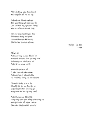 Nhớ biển Đông ngày đêm sóng vỗ
Nhớ từng nắm đất của cha ông
Xuân cũ qua rồi xuân mới đến
Thời gian không nghỉ mãi xoay vần
Gian khổ hôm nay, ngày mai sướng
Kiên trì chiến đấu sẽ thành công
Đêm nay cùng bạn đón giao thừa
Ấm áp nhớ nhưng trộn ý thơ
Năm mới làm theo lời bác dạy
Độc lâp, hòa bình thỏa ước mơ.
Đa Tốn – Gia Lâm
2/1966
XUÂN 68
Xuân đến trong ta, xuân đến nơi nơi
Xuân mọc trên cây, xuân rộn tiếng cười
Xuân đọng trên màu hoa áo mới
Xuân về trên gò má em tôi
Xuân đến bạn ơi có biết
Ở miền Nam giặc giết em thơ
Xuân đến bạn ơi, trên miền Bắc
Hố bom nhiều nhưng vẫn nhú mầm tơ
Chưa độc lập lấy gì có tự do
Chưa hết thù làm sao được ấm no
Cuộc sống tất nhiên còn sóng gió
Vững bước tiến lên xây dựng cơ đồ
Xuân 68, xuân vui thắng Mỹ
Hùng dũng hành quân chẳng quản đường dài
Mỗi người dân, mỗi người chiến sĩ
Diệt quân thù cùng đi tới tương lai
 