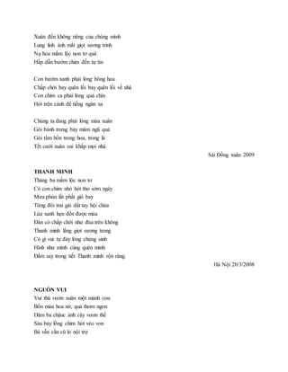 Xuân đến không riêng của chúng mình
Lung linh ánh mắt giọt sương trinh
Nụ hoa mầm lộc non tơ quá
Hấp dẫn bướm chim đến tự tìn
Con bướm xanh phải lòng bông hoa
Chấp chới bay quên lối bay quên lối về nhà
Con chim ca phải lòng quả chín
Hót trên cành để tiếng ngân xa
Chúng ta đang phải lòng mùa xuân
Gói bánh trưng bày mâm ngũ quả
Gói tâm hồn trong hoa, trong lá
Tết cưới xuân vui khắp mọi nhà
Sài Đồng xuân 2009
THANH MINH
Tháng ba mầm lộc non tơ
Có con chim nhỏ hót thơ sớm ngày
Mưa phùn lất phất gió bay
Từng đôi trai gái dắt tay hội chùa
Lúa xanh hẹn đến được mùa
Đàn cò chấp chới như đùa trên không
Thanh minh lắng giọt sương trong
Có gì vui tự đáy lòng chúng sinh
Hình như mình cũng quên mình
Đắm say trong tiết Thanh minh rộn ràng.
Hà Nội 20/3/2008
NGUỒN VUI
Vui thú vườn xuân một mảnh con
Bốn mùa hoa nở, quả thơm ngon
Dăm ba chậuc ảnh cây vươn thế
Sáu bảy lồng chim hót véo von
Bà vẫn cần cù lo nội trợ
 