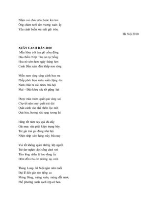 Nhộn vui cháu nhỏ bước lon ton
Ông chăm tưới tắm vương xuân ấy
Yêu cảnh buồn vui mãi giữ tròn.
Hà Nội 2010
XUÂN CANH DẦN 2010
Mấy hôm trời ấm gió nồm đông
Đào thắm Nhật Tân nở rực hồng
Hoa nở sớm hơn ngày tháng hẹn
Canh Dần xuân đến khắp non sông
Miền nam vàng sáng cánh hoa ma
Phấp phới theo xuân suốt chặng dài
Nam -Bắc ra vào nhưu trải hội
Mai – Đào khoe sắc tới giêng hai
Được mùa vườn quất quả vàng sai
Chợ tết năm nay quất trải dài
Quất cảnh vào nhà thêm lộc mới
Quả hoa, hương sắc rạng tương lai
Hàng tết năm nay quá đủ đầy
Giá mua vừa phải khéo trưng bày
Trẻ già trai gái đông như hội
Nhộn nhịp sắm hàng mấy bữa nay
Vui tết không quên những lớp người
Trẻ thơ nghèo đói sống chơi vơi
Tấm lòng nhân ái bao dung ấy
Đêm đến cho em những nụ cười
Thang Long- hà Nội ngàn năm tuổi
Đại lễ đến gần rộn tiếng ca
Mừng Đảng, mừng xuân, mừng đất nước
Phố phường xanh sạch rợp cờ hoa.
 