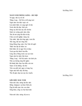 Sài Đồng 2010
NGÀN NĂM THĂNG LONG – HÀ NỘI
Từ ngày nhà Lý rời đô
Thăng Long – Hà Nội cơ đồ sáng tươi
Ngàn năm văn hiến tuyệt vời
Lưu danh thiên cổ, rạng ngời tổ tiên
Nước nhà độc lập, bình yên
Dang tay đón bạn xây nền dài lâu
Sánh vai cường quốc năm châu
Thủ đô mở rộng bắt đầu từ đây
Cháu con nối nghiệp dựng xây
Văn minh, hiện đại từng ngày vươn lên
Thế sông, thế núi vững bền
Sông Hồng rồng cuộn ,Tản Viên hổ ngồi
Thiên hòa địa lợi thêm vui
Khó khăn vất vả ngọt bùi có nhau
Vượt qua thử thách ban đầu
Lòng dân ý Đảng trước sau vẹn toàn
Ngàn năm kỷ niệm hân hoan
Thăng Long – Hà Nội muôn vàn kính yêu
Nhà cao đường rộng hết nghèo
Đã thành hiện thực bao điều ước mơ
Xuân về ấm những vần thơ
Trên cao phố mới ngọn cờ tung bay
Ngàn năm biết mấy đổi thay
Thủ đô giàu đẹp xưa nay lưu truyền.
Sài Đồng 2010
LỜI CHÚC ĐẦU NĂM
Năm mới chúc mừng hội lão niên
Riêng chungvạn sự được bình yên
Ông bà mẫu mực cho con cháu
Sống khỏe, sống vui thọ bách niên
Năm mới chúc mừng chị em ta
 