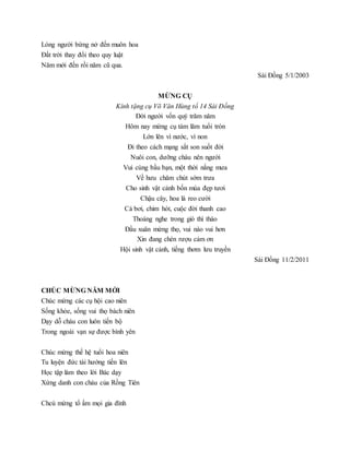 Lòng người bừng nở đến muôn hoa
Đất trời thay đổi theo quy luật
Năm mới đến rồi năm cũ qua.
Sài Đồng 5/1/2003
MỪNG CỤ
Kính tặng cụ Võ Văn Hùng tổ 14 Sài Đồng
Đời người vốn quý trăm năm
Hôm nay mừng cụ tám lăm tuổi tròn
Lớn lên vì nước, vì non
Đi theo cách mạng sắt son suốt đời
Nuôi con, dưỡng cháu nên người
Vui cùng bầu bạn, một thời nắng mưa
Về hưu chăm chút sớm trưa
Cho sinh vật cảnh bốn mùa đẹp tươi
Chậu cây, hoa lá reo cười
Cá bơi, chim hót, cuộc đời thanh cao
Thoáng nghe trong gió thì thào
Đầu xuân mừng thọ, vui nào vui hơn
Xin đang chén rượu cảm ơn
Hội sinh vật cảnh, tiếng thơm lưu truyền
Sài Đồng 11/2/2011
CHÚC MỪNG NĂM MỚI
Chúc mừng các cụ hội cao niên
Sống khỏe, sống vui thọ bách niên
Dạy dỗ cháu con luôn tiến bộ
Trong ngoài vạn sự được bình yên
Chúc mừng thế hệ tuổi hoa niên
Tu luyện đức tài hướng tiến lên
Học tập làm theo lời Bác dạy
Xứng danh con cháu của Rồng Tiên
Chcú mừng tổ ấm mọi gia đình
 
