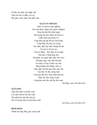 Nề nếp văn minh trọn nghĩa tình
Năm mới làm ra nhiều của cải
Dân giàu, nước mạnh mãi phồn vinh.
XUÂN VỀ NHỚ BÁC
Xuân về cánh én chao nghiêng
Hoa như nhoẻn miệng làm duyên vớingười
Lòng dân nhớ Bác khôn nguôi
Tấm gương đạo đức muôn đời sáng soi
Chiến tranh qua đã lâu rồi
Cùng nhau gìn giữ đất trời quê hương
Công bằng, dân chủ, kỷ cương
Văn minh, hiện đại, thiên đường bền lâu
Vui nay lo tới mai sau
Công ơn Đảng – Bác nặng sâu vô ngần
Hợp thay ý Đảng lòng dân
Kết thành sức mạnh thiên thần Việt Nam
Nhưungx ngày xuân đến đầu năm
Vui nhưu có bác về thăm mọi nhà
Bâng khuâng nhớ những xuân xa
Lắng nghe thơ Bác giao thừa chúc dân
Làm theo lời Bác mừng xuân
Cùng xây đất nước muôn phần đẹp hơn
Tiếng thơ trầm bổng xa gần
Càng thêm nhớ Bác mỗi lần đón xuân.
Sài Đồng, xuan Tân Mão 2011
XUÂN ĐẾN
Xuân đến mầm tơ lá biếc xanh
Con chim hớn hở hót trên cành
Mưa phùn bay nhẹ theo làn gió
Hoa nở hương thơm bướcm lượn cành.
Sài Đồng, xuân Tân Mão 2011
BÌNH MINH
Nhành hoa lúng liếng giọt sương trinh
 