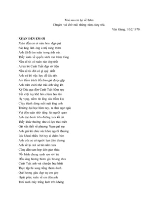 Mai sau em lại về thăm
Chuỵện vui chờ mãi những năm cùng nhà.
Văn Giang, 10/2/1970
XUÂN ĐẾN EM ƠI
Xuân đến em ơi màu hoa đẹp quá
Sắc lung linh óng ả nhị vàng thơm
Anh đã đi tìm xuân trong ánh mắt
Thấy xuân về quyển sách mở thêm trang
Nếu ai hỏi có xuân nào đẹp nhất
Ai trả lời Canh Tuất đẹp vô biên
Nếu ai hỏi đời có gì quý nhất
Anh trả lời việc học để đầu tiên
Am thầm trách đến bao giờ được gặp
Anh mỉm cười nhớ mãi ánh tẳng lên
Kỷ Dậu qua đón Canh Tuất hôm nay
Siết chặt tay khẽ hôn chùm hoa tím
Hy vọng, niềm tin lắng sâu thầm kín
Chảy thành dòng suối mát lòng anh
Trường đại học hôm nay, ta nhìn ngơ ngác
Vui đón xuân nhớ tiếng hát người quen
Anh dạo bước trên đưỡng xưa lối cũ
Thấy khác thường như có lực thôi miên
Gió vẫn thổi về phương Nam quê mẹ
Anh gửi lời chúc sức khỏe người thương
Lúc khoai nhiều bởi tay ai chăm bón
Anh ước ao có người bạn đảm đương
Anh về lại nơi sơ tán năm xưa
Cùng dân sum họp đón giao thừa
Nồi bánh chưng xanh reo với lửa
Đền sáng hương thơm gió thoảng đưa
Canh Tuất anh vui chuyện học hành
Thực tập thi xong tiếng thơm danh
Quê hương giàu đẹp tay em góp
Hạnh phúc xuân về em đón anh
Trời xanh mây trắng lướt trên không
 