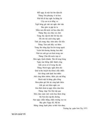 Mỗi ngày là một bài thơ đậm đà
Tháng Sáu phượng vĩ nở hoa
Nhớ hồi đi học nghỉ ba tháng hè
Cây cao ra rả tiếng ve
Ngồi hóng gió mát mà nghe nhớ nhà
Bao giừo ta gặp lại ta
Mầm non đất nước nở hoa chào đời
Tháng Bảy các cháu vui chơi
Trung thu sắp tới nhớ lời bác răn
Dù cho núi cách sông ngăn
Tình yêu trung thủy trăm năm vẫn bền
Tháng Tám anh thấy vui thêm
Trung thu trăng đẹp ấm êm trong ngoài
Vườn bên hương thoảng hoa nhài
Nhớ em anh gọi em hoài trong mơ
Tháng Chín đất nước rợp cờ
Đón ngày Quốc khánh, Thủ đô tưng bừng
Ngày mai thống nhất thành công
Anh em ta sẽ về trong lâu dài
Tháng Mười ngày ngắn đêm dài
Quê ta thu hoạch lúa khoai chắc nhiều
Gió đông cành lạnh bao nhiêu
Anh càng thêm nhớm, thêm yêu má hồng
Mười một là tháng giữa đông
Mưa phùn gió bấc lại càng lạnh thêm
Giữ gìn sức khỏe nghe em
Gia đình đoàn tụ ngày đêm chan hòa
Tháng chạp Tân Hợi sắp qua
Đón chào xuân mới vườn hoa thơm lừng
Hà Nội rầm rập lên đường
Hẹn ngày chiến thắng chiến trường reo vui
Bây giừo Ngụy đổ, Mỹ lui
Riêng chung hạnh phúc ta thời bên nhau.
Trường lục quân Sơn Tây 1971
XUÂN GIÁP TÝ
 