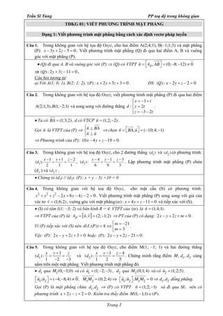 Trần Sĩ Tùng PP toạ độ trong không gian 
TĐKG 01: VIẾT PHƯƠNG TRÌNH MẶT PHẲNG 
Dạng 1: Viết phương trình mặt phẳng bằng cách xác định vectơ pháp tuyến 
Câu 1. Trong không gian với hệ tọa độ Oxyz, cho hai điểm A(2;4;1), B(–1;1;3) và mặt phẳng 
(P): x –3y + 2z –5 = 0 . Viết phương trình mặt phẳng (Q) đi qua hai điểm A, B và vuông 
góc với mặt phẳng (P). 
· (Q) đi qua A, B và vuông góc với (P) Þ (Q) có VTPT n = éënP, ABùû = (0;-8;-12) ¹ 0 
r uur 
r r Þ chọn n = éëBA,uùû = (-10;4;-1) 
= = , d x y z 2 
- - - 
= = . Lập phương trình mặt phẳng (P) chứa 
( ) : - 1 - 
4 
= = . Chứng minh rằng điểm M, d1, d2 cùng 
r r uuuuuur Þ d1,d2 đồng phẳng. 
Trang 1 
r r uuur r 
Þ (Q) : 2y + 3z -11 = 0 . 
Câu hỏi tương tự: 
a) Với A(1; 0; 1), B(2; 1; 2), (P) : x + 2y + 3z + 3 = 0 . ĐS: (Q) : x - 2y + z - 2 = 0 
Câu 2. Trong không gian với hệ tọa độ Oxyz, viết phương trình mặt phẳng (P) đi qua hai điểm 
A(2;1;3),B(1;-2;1) và song song với đường thẳng 
1 
x t 
ìï = - + 
: 2 
d y t 
= íï 
î = - - 
3 2 
z t 
. 
uur 
· Ta có BA = (1;3;2) 
, d có VTCP ur = (1;2;-2) . 
ì ^ í ^ î 
Gọi nr là VTPT của (P) Þ n BA 
n u 
r uur r 
Þ Phương trình của (P): 10x - 4y + z -19 = 0 . 
Câu 3. Trong không gian với hệ toạ độ Oxyz, cho 2 đường thẳng (d1) và (d2 ) có phương trình: 
( ); 1 1 2 
d x y z 1 
- + - 
2 3 1 
( ) : 4 1 3 
6 9 3 
(d1 ) và (d2 ) . 
· Chứng tỏ (d1) // (d2). (P): x + y – 5z +10 = 0 
Câu 4. Trong không gian với hệ toạ độ Oxyz, cho mặt cầu (S) có phương trình: 
x2 + y2 + z2 - 2x + 6y - 4z - 2 = 0 . Viết phương trình mặt phẳng (P) song song với giá của 
véc tơ rv = (1;6;2) , vuông góc với mặt phẳng(a ) : x + 4y + z -11 = 0 và tiếp xúc với (S). 
· (S) có tâm I(1; –3; 2) và bán kính R = 4. VTPT của (a ) là nr = (1;4;1) . 
Þ VTPT của (P) là: [ ] P nr = rn,rv = (2;-1;2) Þ PT của (P) có dạng: 2x - y + 2z + m = 0 . 
Vì (P) tiếp xúc với (S) nên d I P ( ,( )) 4 = mm 
21 
3 
Û é = - êë = 
. 
Vậy: (P): 2x - y + 2z + 3 = 0 hoặc (P): 2x - y + 2z - 21 = 0 . 
Câu 5. Trong không gian với hệ tọa độ Oxyz, cho điểm M(1; –1; 1) và hai đường thẳng 
( ) : 1 
d x y + 
z 1 
= = 
1 - 2 - 
3 
và 
d x y z 2 
1 2 5 
nằm trên một mặt phẳng. Viết phương trình mặt phẳng đó. 
· d1 qua M1(0;-1;0) và có ur= (1;-2;-3) , d2 qua M2(0;1;4) và có uruuuuuur 
1 2 = (1;2;5) . 
éëu1;r r r u2 ùû = (-4;-8;4) ¹ 0 
, M1M2 = (0;2;4) 
Þ éëu1;u2 ùû .M1M2 = 0 
Gọi (P) là mặt phẳng chứa d1,d2 Þ (P) có VTPT nr = (1;2;-1) và đi qua M1 nên có 
phương trình x + 2y - z + 2 = 0 . Kiểm tra thấy điểm M(1;–1;1)Î(P). 
 