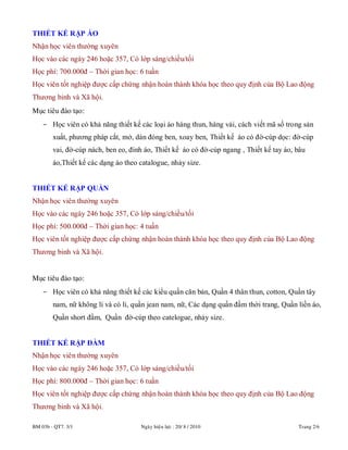 BM 03b - QT7. 3/1 Ngaøy hieäu löïc : 20/ 8 / 2010 Trang 2/6
THIẾT KẾ RẬP ÁO
Nhận học viên thường xuyên
Học vào các ngày 246 hoặc 357, Có lớp sáng/chiều/tối
Học phí: 700.000đ – Thời gian học: 6 tuần
Học viên tốt nghiệp được cấp chứng nhận hoàn thành khóa học theo quy định của Bộ Lao động
Thương binh và Xã hội.
Mục tiêu đào tạo:
- Học viên có khả năng thiết kế các loại áo hàng thun, hàng vải, cách viết mã số trong sản
xuất, phương pháp cắt, mở, dán đóng ben, xoay ben, Thiết kế áo có đờ-cúp dọc: đờ-cúp
vai, đờ-cúp nách, ben eo, đinh áo, Thiết kế áo có đờ-cúp ngang , Thiết kế tay áo, bâu
áo,Thiết kế các dạng áo theo catalogue, nhảy size.
THIẾT KẾ RẬP QUẦN
Nhận học viên thường xuyên
Học vào các ngày 246 hoặc 357, Có lớp sáng/chiều/tối
Học phí: 500.000đ – Thời gian học: 4 tuần
Học viên tốt nghiệp được cấp chứng nhận hoàn thành khóa học theo quy định của Bộ Lao động
Thương binh và Xã hội.
Mục tiêu đào tạo:
- Học viên có khả năng thiết kế các kiểu quần căn bản, Quần 4 thân thun, cotton, Quần tây
nam, nữ không li và có li, quần jean nam, nữ, Các dạng quần đầm thời trang, Quần liền áo,
Quần short đầm, Quần đờ-cúp theo catelogue, nhảy size.
THIẾT KẾ RẬP ĐẦM
Nhận học viên thường xuyên
Học vào các ngày 246 hoặc 357, Có lớp sáng/chiều/tối
Học phí: 800.000đ – Thời gian học: 6 tuần
Học viên tốt nghiệp được cấp chứng nhận hoàn thành khóa học theo quy định của Bộ Lao động
Thương binh và Xã hội.
 
