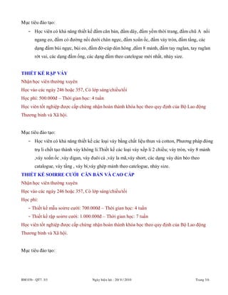 BM 03b - QT7. 3/1 Ngaøy hieäu löïc : 20/ 8 / 2010 Trang 3/6
Mục tiêu đào tạo:
- Học viên có khả năng thiết kế đầm căn bản, đầm dây, đầm yếm thời trang, đầm chũ A nối
ngang eo, đầm có đường nối dưới chân ngực, đầm xoắn ốc, đầm váy tròn, đầm tầng, các
dạng đầm búi ngực, búi eo, đầm đờ-cúp dún hông ,đầm 8 mảnh, đầm tay raglan, tay raglan
rớt vai, các dạng đầm ống, các dạng đầm theo catelogue mới nhất, nhảy size.
THIẾT KẾ RẬP VÁY
Nhận học viên thường xuyên
Học vào các ngày 246 hoặc 357, Có lớp sáng/chiều/tối
Học phí: 500.000đ – Thời gian học: 4 tuần
Học viên tốt nghiệp được cấp chứng nhận hoàn thành khóa học theo quy định của Bộ Lao động
Thương binh và Xã hội.
Mục tiêu đào tạo:
- Học viên có khả năng thiết kế các loại váy bằng chất liệu thun và cotton, Phương pháp đóng
trụ li chết tạo thành váy không li.Thiết kế các loại váy xếp li 2 chiều; váy tròn, váy 8 mảnh
,váy xoắn ốc ,váy digan, váy đuôi cá ,váy la mã,váy short, các dạng váy dún bèo theo
catalogue, váy tầng , váy bí,váy ghép mảnh theo catelogue, nhảy size.
THIẾT KẾ SOIRRE CƯỚI CĂN BẢN VÀ CAO CẤP
Nhận học viên thường xuyên
Học vào các ngày 246 hoặc 357, Có lớp sáng/chiều/tối
Học phí:
- Thiết kế mẫu soirre cưới: 700.000đ – Thời gian học: 4 tuần
- Thiết kế rập soirre cưới: 1.000.000đ – Thời gian học: 7 tuần
Học viên tốt nghiệp được cấp chứng nhận hoàn thành khóa học theo quy định của Bộ Lao động
Thương binh và Xã hội.
Mục tiêu đào tạo:
 