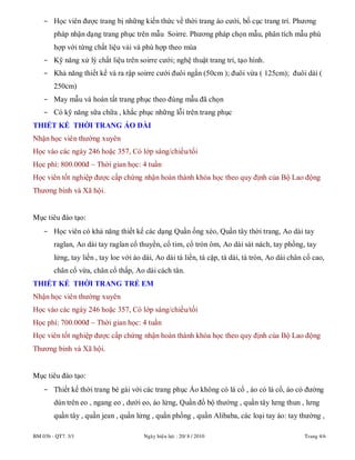 BM 03b - QT7. 3/1 Ngaøy hieäu löïc : 20/ 8 / 2010 Trang 4/6
- Học viên được trang bị những kiến thức về thời trang áo cưới, bố cục trang trí. Phương
pháp nhận dạng trang phục trên mẫu Soirre. Phương pháp chọn mẫu, phân tích mẫu phù
hợp với từng chất liệu vải và phù hợp theo mùa
- Kỹ năng xử lý chất liệu trên soirre cưới; nghệ thuật trang trí, tạo hình.
- Khả năng thiết kế và ra rập soirre cưới đuôi ngắn (50cm ); đuôi vừa ( 125cm); đuôi dài (
250cm)
- May mẫu và hoàn tất trang phục theo đúng mẫu đã chọn
- Có kỹ năng sữa chữa , khắc phục những lỗi trên trang phục
THIẾT KẾ THỜI TRANG ÁO DÀI
Nhận học viên thường xuyên
Học vào các ngày 246 hoặc 357, Có lớp sáng/chiều/tối
Học phí: 800.000đ – Thời gian học: 4 tuần
Học viên tốt nghiệp được cấp chứng nhận hoàn thành khóa học theo quy định của Bộ Lao động
Thương binh và Xã hội.
Mục tiêu đào tạo:
- Học viên có khả năng thiết kế các dạng Quần ống xéo, Quần tây thời trang, Ao dài tay
raglan, Ao dài tay raglan cổ thuyền, cổ tim, cổ tròn ôm, Ao dài sát nách, tay phồng, tay
lửng, tay liền , tay loe với áo dài, Ao dài tà liền, tà cặp, tà dài, tà tròn, Ao dài chân cổ cao,
chân cổ vừa, chân cổ thấp, Ao dài cách tân.
THIẾT KẾ THỜI TRANG TRẺ EM
Nhận học viên thường xuyên
Học vào các ngày 246 hoặc 357, Có lớp sáng/chiều/tối
Học phí: 700.000đ – Thời gian học: 4 tuần
Học viên tốt nghiệp được cấp chứng nhận hoàn thành khóa học theo quy định của Bộ Lao động
Thương binh và Xã hội.
Mục tiêu đào tạo:
- Thiết kế thời trang bé gái với các trang phục Áo không có lá cổ , áo có lá cổ, áo có đường
dún trên eo , ngang eo , dưới eo, áo lửng, Quần đồ bộ thường , quần tây lưng thun , lưng
quần tây , quần jean , quần lửng , quần phồng , quần Alibaba, các loại tay áo: tay thường ,
 