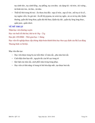 BM 03b - QT7. 3/1 Ngaøy hieäu löïc : 20/ 8 / 2010 Trang 5/6
tay cánh tiên , tay cánh hồng , tay phồng, tay con dún; các dạng túi : túi tròn , túi vuông ,
túi hình trái tim , túi bèo , túi dún.
- Thiết kế thời trang bé trai : Áo thun chui đầu : nẹp cổ tròn , nẹp cổ tim , mổ trụ có lá cổ ,
tay raglan viền; Áo gài nút : Áo đồ bộ pyjama, áo sơmi tay ngắn , áo sơ mi tay dài, Quần
thường, quần đùi lưng thun, quần đùi thể thao, Quần tây dài , quần tây lửng lưng thun ,
quần jean , quần short.
VẼ MỸ THUẬT
Nhận học viên thường xuyên
Học vào buổi tối thứ hai, thứ tư từ 18g – 21g
Học phí: 450.000đ – Thời gian học: 1 tháng
Học viên tốt nghiệp được cấp chứng nhận hoàn thành khóa học theo quy định của Bộ Lao động
Thương binh và Xã hội.
Mục tiêu đào tạo:
- Học viên được trang bị các kiến thức về màu sắc , pha màu hoà sắc
- Cách điệu làm họa tiết , nguyên tắc của bố cục trang trí
- Qui luật của màu sắc, cách phối màu trong trang phục.
- Học viên có khả năng vẽ trang trí hài hòa đẹp mắt , tạo được hoà sắc
 