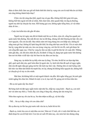 thân cò đơn chiếc làm sao giữ nổi bình tĩnh khi chút hy vọng cỏn con là một bữa ăn cải thiện 
mà cũng không thành hiện thực? 
Chìm vào tột cùng đau khổ, người mẹ cứ gục đầu, không biết thời gian trôi qua, 
không biết bên ngoài trời đã xế chiều. Khi chợt tỉnh, nhìn quanh thấy im ắng lạ thường, 
người mẹ nhớ lại chuyện lúc trưa. Hốt hoảng gọi con, không nghe tiếng thưa, cô vội nháo 
nhác đi tìm… 
. . . Cuộc tìm kiếm kéo dài gần 40 năm. 
Người mẹ trẻ ngày nào đã trở thành một bà cụ cô đơn, còm cõi, sống hiu quạnh nơi 
quán nước bên đường. Hai mắt đã mờ, hai tai đã lãng, nhưng nỗi nhớ thương ân hận vẫn còn 
tươi nguyên, vẫn còn da diết. Bao nhiêu năm trời lang thang tìm con khắp nẻo, không kể 
nắng mưa gió bụi, không kể lạnh lùng đói khổ, bà sống nhờ hạt cơm bố thí. Chỉ có một chút 
lửa hy vọng nhìn lại mặt con, ôm con trong vòng tay, nói lên lời xin lỗi, mới giữ được bà 
còn sống đến ngày nay. Chút hy vọng ấy như sợi dây tơ giữ bà liên hệ với cuộc đời. Những 
năm gần đây, sức đã mòn chân đã yếu, bà đành về làng cũ, dựng tạm quán nước bên đường 
làm nơi trú thân và để tiện việc hỏi han tin tức đứa con lưu lạc. 
Sáng nay, tự nhiên bà cụ thấy nôn nao lạ lùng. Từ sớm, bà đã lui cui dọn dẹp bàn 
ghế, quét sạch nhà cửa, quét luôn đám lá ngoài sân. Ly tách trên bàn đã sạch sẽ ngay ngắn, 
nhà cửa đã ngăn nắp gọn gàng mà bà vẫn luôn tay làm việc. Dường như có một luồng sinh 
khí tràn vào thân tâm khiến bà mạnh lên, trẻ lại, nhưng bà không hiểu nguyên do, không biết 
có chuyện gì sẽ xảy ra cho mình. 
Mải làm, bà không biết có một người khách vừa đến. Khi nghe tiếng gọi, bà mới giật 
mình ngẩng lên chào hỏi. Khách là một vị tu sĩ, trạc tuổi 50, giọng nói từ hòa trầm ấm: 
- Bà cụ mở quán nầy lâu chưa? 
Bà bưng tách trà đặt ngay ngắn trước mặt nhà Sư, chấp tay cung kính: - Bạch cụ, con mới 
mở vài năm nay thôi ạ. Trước đây con cũng ở làng nầy, nhưng tận sâu trong kia. 
Nhìn theo ngón tay chỉ của bà cụ. Sư như nhận ra điều gì, vội hỏi tiếp: 
- Thế… bà cụ ở đây cùng với con cháu chứ? 
Bà cụ đưa tay áo lên lau giọt nước mắt vừa ứa ra, buồn bã trả lời: 
- Bạch cụ, trước kia con có một đứa con trai. Năm nó 12 tuổi, chỉ vì một chút bất hòa, nó 
đành đoạn bỏ con đi biệt tích. Con tìm nó suốt 40 năm nay, sức mòn hơi tàn nhưng cũng 
 