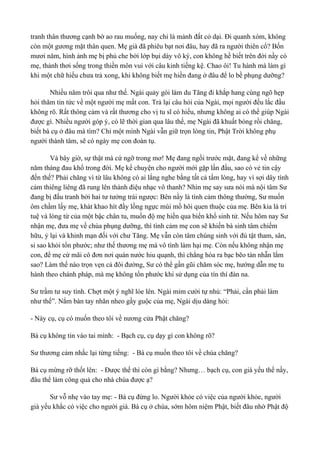 tranh thân thương cạnh bờ ao rau muống, nay chỉ là mảnh đất cỏ dại. Đi quanh xóm, không 
còn một gương mặt thân quen. Mẹ già đã phiêu bạt nơi đâu, hay đã ra người thiên cổ? Bốn 
mươi năm, hình ảnh mẹ bị phủ che bởi lớp bụi dày vô ký, con không hề biết trên đời nầy có 
mẹ, thảnh thơi sống trong thiền môn vui với câu kinh tiếng kệ. Chao ôi! Tu hành mà làm gì 
khi một chữ hiếu chưa trả xong, khi không biết mẹ hiền đang ở đâu để lo bề phụng dưỡng? 
Nhiều năm trôi qua như thế. Ngài quảy gói làm du Tăng đi khắp hang cùng ngõ hẹp 
hỏi thăm tin tức về một người mẹ mất con. Trả lại câu hỏi của Ngài, mọi người đều lắc đầu 
không rõ. Rất thông cảm và rất thương cho vị tu sĩ có hiếu, nhưng không ai có thể giúp Ngài 
được gì. Nhiều người góp ý, có lẽ thời gian qua lâu thế, mẹ Ngài đã khuất bóng rồi chăng, 
biết bà cụ ở đâu mà tìm? Chỉ một mình Ngài vẫn giữ trọn lòng tin, Phật Trời không phụ 
người thành tâm, sẽ có ngày mẹ con đoàn tụ. 
Và bây giờ, sự thật mà cứ ngỡ trong mơ! Mẹ đang ngồi trước mặt, đang kể về những 
năm tháng đau khổ trong đời. Mẹ kể chuyện cho người mới gặp lần đầu, sao có vẻ tin cậy 
đến thế? Phải chăng vì từ lâu không có ai lắng nghe bằng tất cả tấm lòng, hay vì sợi dây tình 
cảm thiêng liêng đã rung lên thành điệu nhạc vô thanh? Nhìn mẹ say sưa nói mà nội tâm Sư 
đang bị đấu tranh bởi hai tư tưởng trái ngược: Bên nầy là tình cảm thông thường, Sư muốn 
ôm chầm lấy mẹ, khát khao hít đầy lồng ngực mùi mồ hôi quen thuộc của mẹ. Bên kia là trí 
tuệ và lòng từ của một bậc chân tu, muốn độ mẹ hiền qua biển khổ sinh tử. Nếu hôm nay Sư 
nhận mẹ, đưa mẹ về chùa phụng dưỡng, thì tình cảm mẹ con sẽ khiến bà sinh tâm chiếm 
hữu, ỷ lại và khinh mạn đối với chư Tăng. Mẹ vẫn còn tâm chúng sinh với đủ tật tham, sân, 
si sao khỏi tổn phước; như thế thương mẹ mà vô tình làm hại mẹ. Còn nếu không nhận mẹ 
con, để mẹ cứ mãi cô đơn nơi quán nước hiu quạnh, thì chẳng hóa ra bạc bẽo tàn nhẫn lắm 
sao? Làm thế nào trọn vẹn cả đôi đường, Sư có thể gần gũi chăm sóc mẹ, hướng dẫn mẹ tu 
hành theo chánh pháp, mà mẹ không tổn phước khi sử dụng của tín thí đàn na. 
Sư trầm tư suy tính. Chợt một ý nghĩ lóe lên. Ngài mỉm cười tự nhủ: “Phải, cần phải làm 
như thế”. Nắm bàn tay nhăn nheo gầy guộc của mẹ, Ngài dịu dàng hỏi: 
- Này cụ, cụ có muốn theo tôi về nương cửa Phật chăng? 
Bà cụ không tin vào tai mình: - Bạch cụ, cụ dạy gì con không rõ? 
Sư thương cảm nhắc lại từng tiếng: - Bà cụ muốn theo tôi về chùa chăng? 
Bà cụ mừng rỡ thốt lên: - Được thế thì còn gì bằng? Nhưng… bạch cụ, con già yếu thế nầy, 
đâu thể làm công quả cho nhà chùa được ạ? 
Sư vỗ nhẹ vào tay mẹ: - Bà cụ đừng lo. Người khỏe có việc của người khỏe, người 
già yếu khắc có việc cho người già. Bà cụ ở chùa, sớm hôm niệm Phật, biết đâu nhờ Phật độ 
 