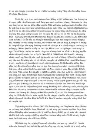 trì mà sớm tìm gặp con mình. Để tôi về chùa bạch cùng chúng Tăng, nếu được chấp thuận, 
tôi sẽ đến đây đón cụ. 
Từ đó, bà cụ về ở am tranh nhỏ sau chùa. Không ai biết bà là mẹ của Hòa thượng trụ 
trì, ngay cả bà cũng không ngờ mình đang sống cạnh người con yêu quý. Sáng nào Sư cũng 
đến thăm bà, hỏi han sức khỏe, nhắc bà niệm Phật. Việc công quả hàng ngày, Sư phân công 
bà nhặt hoa lá rụng trước am, khỏe thì làm, mệt thì nghỉ. Công việc bà thích nhất là nhặt hoa 
sứ. Cây sứ lâu năm trồng phía trước am tranh của bà, hoa nở trắng cây thơm ngát. Bà nâng 
niu từng đóa, chọn những hoa còn tươi rửa sạch, đặt vào hai bát sứ. Một bát bà dâng cúng 
Phật - bức tượng Đức Phật Di-Đà mà Sư đã đưa đến tặng bà. Bát hoa thứ hai, bà để trên bàn 
dành biếu Sư. Mỗi lần đến, Sư đều ngồi trên chiếc ghế trên bàn, nâng bát hoa sứ bằng hai 
tay, nhìn thật lâu vào những cánh hoa, sau đó mỉm cười cảm ơn bà cụ. Không nói ra nhưng 
bà cũng biết Ngài trân trọng tấm lòng của bà đối với Ngài. Chỉ có thế cũng đủ làm bà cụ vui 
suốt ngày. Bà ôm ấp niềm vui ấy khi làm việc, khi ăn cơm, khi nghỉ ngơi và cả trong khi 
ngủ. Theo lời dặn của Sư, lúc nào bà cũng cầm trên tay chuỗi hạt bồ đề do Sư tặng, tay lần 
chuỗi miệng niệm thầm Lục tự Di-Đà (Nam Mô A Di Đà Phật). Khi làm việc, bà mang 
chuỗi vào cổ tay. Như thế, xâu chuỗi hạt theo bà như hình với bóng. Đối với bà, đó là vật 
quý báu nhất đời vì tiếp xúc với nó, bà luôn luôn gần gũi với Đức Phật và với Hòa thượng 
trụ trì - người vừa có tình thầy trò vừa có một tình cảm nào đó thật lạ mà bà không dám 
phân tích. Bà chỉ muốn cố gắng làm vui lòng Hòa thượng bằng cách vâng theo thật đúng, 
thật siêng năng những lời chỉ bảo của Ngài. Mà Ngài có nói gì nhiều đâu, chỉ dặn dò luôn 
nhớ niệm Phật, ăn ngủ điều độ, chớ lo nghĩ buồn phiền. Cũng thật lạ, từ khi về nương dưới 
mái chùa, mỗi ngày được Sư đến thăm dù chỉ giây lát, bà tự nhiên thấy mình vô cùng hạnh 
phúc. Nỗi nhớ mong đứa con lưu lạc từ lâu nặng trĩu, bây giờ bỗng tiêu tan đâu mất. Trước 
đây, mỗi khi trời chập choạng tối là bà cảm nhận sự cô đơn quạnh quẽ hơn bao giờ hết. Bây 
giờ cảm giác ấy không còn, thay vào đó là sự bình ổn của thân tâm. Đêm đến, bà rửa mặt 
sạch sẽ, đến bàn thờ Phật thắp một nén hương. Bà không biết khấn vái gì nhiều, chỉ dâng lên 
Đức Phật lời cảm tạ chân thành vì đã ban cho mình niềm vui được sống và tu dưới sự dẫn 
dắt của Hòa thượng. Bà cầu nguyện Đức Phật phù hộ độ trì cho Hòa thượng mạnh khỏe 
sống lâu để làm lợi ích cho nhiều người. Sau đó, bà ngồi xếp chân trên chiếc giường tre, lần 
chuỗi niệm danh hiệu Đức Phật A-Di-Đà. Khi đã mỏi, bà nằm xuống nhẹ nhàng thảnh thơi 
đi vào giấc ngủ. 
Ngày tháng êm đềm trôi qua. Nhờ Hòa thượng cùng chư Tăng bổn tự, bà cụ đã được 
an vui trong tuổi xế chiều, được đầy đủ về vật chất trong giới hạn của người tu, được thấm 
nhuần Phật pháp và tu hành theo giáo lý nhà Phật. Bà cụ đã biết gạt bỏ phiền não, rửa sạch 
tập khí, tịnh tu ba nghiệp, một lòng niệm Phật cầu được vãng sanh. Có thể nói, đây là giai 
đoạn hạnh phúc sung mãn nhất trong đời bà. 
Một buổi sáng, bà cụ bỗng lên cơn sốt, đầu nhức mắt hoa, tay chân rũ liệt. Sư đến 
thăm như thường lệ, thấy thế vội lấy nước bà uống, xoa bóp tay chân bà rồi tự mình xuống 
 