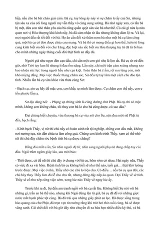 bếp, nấu cho bà bát cháo giải cảm. Bà cụ, tuy lòng áy náy vì sự chăm lo ấy của Sư, nhưng 
tận sâu xa của cõi lòng người mẹ vẫn thấy vô cùng sung sướng. Bà nhớ ngày xưa, có lần bà 
bị mệt, đứa con nhỏ thân yêu của bà cũng quấn quýt săn sóc bà như thế. Có cái gì nửa lạ nửa 
quen nơi vị Hòa thượng khả kính nầy, bà đã cảm nhận từ lâu nhưng không dám lộ ra. Vả lại, 
mọi người đều rất tốt đối với bà. Họ ân cần đối xử thăm nom bà như một bà cụ làm công 
quả, một bà cụ cô đơn được chùa cưu mang. Và bà thì có mong điều gì hơn thế, luôn tỏ lòng 
cung kính biết ơn đối với chư Tăng, đặc biệt sâu sắc biết ơn Hòa thượng trụ trì đã từ bi ban 
cho mình những ngày tháng cuối đời thật bình an đầy đủ. 
Người già như ngọn đèn cạn dầu, chỉ cần một cơn gió nhẹ là lịm tắt. Bà cụ từ trẻ đến 
giờ, nhờ Trời tuy lam lũ nhưng ít đau ốm nặng. Lần này, chỉ một trận cảm xoàng nhưng sao 
bao nhiêu sức lực trong người hầu như cạn kiệt. Toàn thân bà ê ẩm, rét run từng cơn, môi 
khô miệng đắng. Mọi việc thuốc thang chăm sóc, Sư đều tự tay làm một cách chu đáo tận 
tình. Nhiều lần bà cụ vừa khóc vừa thưa cùng Sư: 
- Bạch cụ, xin cụ hãy để mặc con, con khắc tự mình làm được. Cụ chăm con thế nầy, con e 
tổn phước lắm ạ. 
Sư dịu dàng nói: - Phụng sự chúng sinh là cúng dường chư Phật. Bà cụ chỉ có một 
mình, không con không cháu, tôi thay con bà lo cho bà cũng được, có sao đâu? 
Đại chúng biết chuyện, vừa thương bà cụ vừa xót cho Sư, nên đưa một nữ Phật tử 
đến, bạch rằng: 
- Kính bạch Thầy, vị nữ thí chủ nầy có hoàn cảnh rất tội nghiệp, chồng con đều mất, không 
nơi nương tựa, xin đến chùa ta làm công quả. Chúng con kính trình Thầy, xem có thể nhờ 
nữ thí chủ đây chăm sóc bệnh tình bà cụ được chăng? 
Bằng đôi mắt u ẩn, Sư nhìn người đệ tử, nhìn sang người phụ nữ đang chấp tay cúi 
đầu. Ngài trầm ngâm giây lâu, sau mới bảo: 
- Thôi được, cứ để nữ thí chủ đây ở chung với bà cụ, hôm sớm có nhau. Hai ngày nữa, Thầy 
có việc đi xa vài hôm. Bệnh tình bà cụ không biết sẽ như thế nào, tuổi già… thật khó lường 
trước được. Mọi việc ở nhà, Thầy nhờ các chú lo liệu cho. Có điều… nếu bà cụ qua đời, các 
chú hãy thay Thầy làm đủ lễ cho chu tất, nhưng đừng đậy nắp áo quan. Đợi Thầy về sẽ tính. 
Thầy sẽ cố thu xếp công việc sớm, xong lúc nào Thầy về ngay lúc ấy. 
Trước khi ra đi, Sư đến am tranh ngồi với bà cụ rất lâu. Không biết Sư nói với bà 
những gì, trấn an bà thế nào, nhưng khi Ngài đứng lên từ giã, bà cụ đã để rơi những giọt 
nước mắt hạnh phúc tột cùng. Bà đã trải qua những giây phút an lạc. Đã được sống trong 
hào quang của chư Phật, đã trọn vẹn tin tưởng rằng khi trút hơi thở cuối cùng, bà sẽ được 
vãng sanh. Cái chết đối với bà giờ đây như chuyến đi xa hứa hẹn nhiều điều kỳ thú, và bà 
 