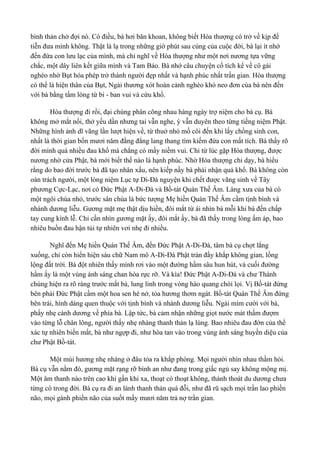 bình thản chờ đợi nó. Có điều, bà hơi băn khoan, không biết Hòa thượng có trở về kịp để 
tiễn đưa mình không. Thật là lạ trong những giờ phút sau cùng của cuộc đời, bà lại ít nhớ 
đến đứa con lưu lạc của mình, mà chỉ nghĩ về Hòa thượng như một nơi nương tựa vững 
chắc, một dây liên kết giữa mình và Tam Bảo. Bà nhớ câu chuyện cổ tích kể về cô gái 
nghèo nhờ Bụt hóa phép trở thành người đẹp nhất và hạnh phúc nhất trần gian. Hòa thượng 
có thể là hiện thân của Bụt, Ngài thương xót hoàn cảnh nghèo khó neo đơn của bà nên đến 
với bà bằng tấm lòng từ bi - ban vui và cứu khổ. 
Hòa thượng đi rồi, đại chúng phân công nhau hàng ngày trợ niệm cho bà cụ. Bà 
không mở mắt nổi, thở yếu dần nhưng tai vẫn nghe, ý vẫn duyên theo từng tiếng niệm Phật. 
Những hình ảnh dĩ vãng lần lượt hiện về, từ thuở nhỏ mồ côi đến khi lấy chồng sinh con, 
nhất là thời gian bốn mươi năm đằng đẳng lang thang tìm kiếm đứa con mất tích. Bà thấy rõ 
đời mình quá nhiều đau khổ mà chẳng có mấy niềm vui. Chỉ từ lúc gặp Hòa thượng, được 
nương nhờ cửa Phật, bà mới biết thế nào là hạnh phúc. Nhờ Hòa thượng chỉ dạy, bà hiểu 
rằng do bao đời trước bà đã tạo nhân xấu, nên kiếp nầy bà phải nhận quả khổ. Bà không còn 
oán trách người, một lòng niệm Lục tự Di-Đà nguyện khi chết được vãng sinh về Tây 
phương Cực-Lạc, nơi có Đức Phật A-Di-Đà và Bồ-tát Quán Thế Âm. Làng xưa của bà có 
một ngôi chùa nhỏ, trước sân chùa là bức tượng Mẹ hiền Quán Thế Âm cầm tịnh bình và 
nhành dương liễu. Gương mặt mẹ thật dịu hiền, đôi mắt từ ái nhìn bà mỗi khi bà đến chấp 
tay cung kính lễ. Chỉ cần nhìn gương mặt ấy, đôi mắt ấy, bà đã thấy trong lòng ấm áp, bao 
nhiêu buồn đau hận tủi tự nhiên vơi nhẹ đi nhiều. 
Nghĩ đến Mẹ hiền Quán Thế Âm, đến Đức Phật A-Di-Đà, tâm bà cụ chợt lắng 
xuống, chỉ còn hiển hiện sáu chữ Nam mô A-Di-Đà Phật tràn đầy khắp không gian, lồng 
lộng đất trời. Bà đột nhiên thấy mình rơi vào một đường hầm sâu hun hút, và cuối đường 
hầm ấy là một vùng ánh sáng chan hòa rực rỡ. Và kìa! Đức Phật A-Di-Đà và chư Thánh 
chúng hiện ra rõ ràng trước mắt bà, lung linh trong vòng hào quang chói lọi. Vị Bồ-tát đứng 
bên phải Đức Phật cầm một hoa sen hé nở, tỏa hương thơm ngát. Bồ-tát Quán Thế Âm đứng 
bên trái, hình dáng quen thuộc với tịnh bình và nhành dương liễu. Ngài mỉm cười với bà, 
phẩy nhẹ cành dương về phía bà. Lập tức, bà cảm nhận những giọt nước mát thấm đượm 
vào từng lỗ chân lông, người thấy nhẹ nhàng thanh thản lạ lùng. Bao nhiêu đau đớn của thể 
xác tự nhiên biến mất, bà như ngợp đi, như hòa tan vào trong vùng ánh sáng huyền diệu của 
chư Phật Bồ-tát. 
Một mùi hương nhẹ nhàng ở đâu tỏa ra khắp phòng. Mọi người nhìn nhau thầm hỏi. 
Bà cụ vẫn nằm đó, gương mặt rạng rỡ bình an như đang trong giấc ngủ say không mộng mị. 
Một âm thanh nào trên cao khi gần khi xa, thoạt có thoạt không, thánh thoát du dương chưa 
từng có trong đời. Bà cụ ra đi an lành thanh thản quá đỗi, như đã rũ sạch mọi trần lao phiền 
não, mọi gánh phiền não của suốt mấy mươi năm trả nợ trần gian. 
 